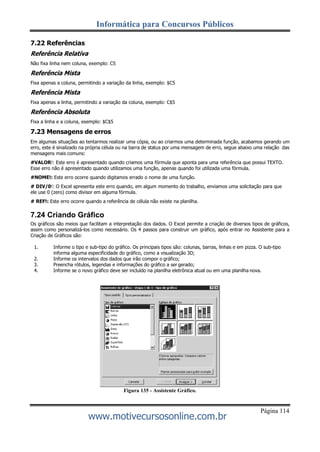 Informática para Concursos Públicos
Página 114
www.motivecursosonline.com.br
7.22 Referências
Referência Relativa
Não fixa linha nem coluna, exemplo: C5
Referência Mista
Fixa apenas a coluna, permitindo a variação da linha, exemplo: $C5
Referência Mista
Fixa apenas a linha, permitindo a variação da coluna, exemplo: C$5
Referência Absoluta
Fixa a linha e a coluna, exemplo: $C$5
7.23 Mensagens de erros
Em algumas situações ao tentarmos realizar uma cópia, ou ao criarmos uma determinada função, acabamos gerando um
erro, este é sinalizado na própria célula ou na barra de status por uma mensagem de erro, segue abaixo uma relação das
mensagens mais comuns:
#VALOR!: Este erro é apresentado quando criamos uma fórmula que aponta para uma referência que possui TEXTO.
Esse erro não é apresentado quando utilizamos uma função, apenas quando foi utilizada uma fórmula.
#NOME!: Este erro ocorre quando digitamos errado o nome de uma função.
# DIV/0!: O Excel apresenta este erro quando, em algum momento do trabalho, enviamos uma solicitação para que
ele use 0 (zero) como divisor em alguma fórmula.
# REF!: Este erro ocorre quando a referência de célula não existe na planilha.
7.24 Criando Gráfico
Os gráficos são meios que facilitam a interpretação dos dados. O Excel permite a criação de diversos tipos de gráficos,
assim como personalizá-los como necessário. Os 4 passos para construir um gráfico, após entrar no Assistente para a
Criação de Gráficos são:
1. Informe o tipo e sub-tipo do gráfico. Os principais tipos são: colunas, barras, linhas e em pizza. O sub-tipo
informa alguma especificidade do gráfico, como a visualização 3D;
2. Informe os intervalos dos dados que irão compor o gráfico;
3. Preencha rótulos, legendas e informações do gráfico a ser gerado;
4. Informe se o novo gráfico deve ser incluído na planilha eletrônica atual ou em uma planilha nova.
Figura 135 - Assistente Gráfico.
 