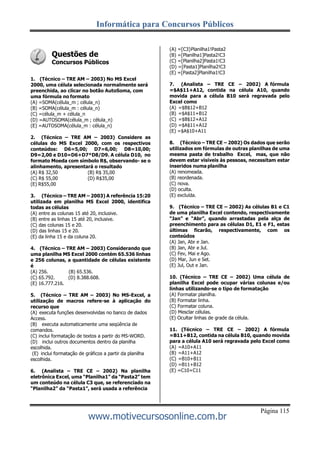 Informática para Concursos Públicos
Página 115
www.motivecursosonline.com.br
Questões de
Concursos Públicos
1. (Técnico – TRE AM – 2003) No MS Excel
2000, uma célula selecionada normalmente será
preenchida, ao clicar no botão AutoSoma, com
uma fórmula no formato
(A) =SOMA(célula_m ; célula_n)
(B) =SOMA(célula_m : célula_n)
(C) =célula_m + célula_n
(D) =AUTOSOMA(célula_m ; célula_n)
(E) =AUTOSOMA(célula_m : célula_n)
2. (Técnico – TRE AM – 2003) Considere as
células do MS Excel 2000, com os respectivos
conteúdos: D6=5,00; D7=6,00; D8=10,00;
D9=2,00 e D10=D6+D7*D8/D9. A célula D10, no
formato Moeda com símbolo R$, observando- se o
alinhamento, apresentará o resultado
(A) R$ 32,50 (B) R$ 35,00
(C) R$ 55,00 (D) R$35,00
(E) R$55,00
3. (Técnico – TRE AM – 2003) A referência 15:20
utilizada em planilha MS Excel 2000, identifica
todas as células
(A) entre as colunas 15 até 20, inclusive.
(B) entre as linhas 15 até 20, inclusive.
(C) das colunas 15 e 20.
(D) das linhas 15 e 20.
(E) da linha 15 e da coluna 20.
4. (Técnico – TRE AM – 2003) Considerando que
uma planilha MS Excel 2000 contém 65.536 linhas
e 256 colunas, a quantidade de células existente
é
(A) 256. (B) 65.536.
(C) 65.792. (D) 8.388.608.
(E) 16.777.216.
5. (Técnico – TRE AM – 2003) No MS-Excel, a
utilização de macros refere-se à aplicação do
recurso que
(A) executa funções desenvolvidas no banco de dados
Access.
(B) executa automaticamente uma seqüência de
comandos.
(C) inclui formatação de textos a partir do MS-WORD.
(D) inclui outros documentos dentro da planilha
escolhida.
(E) inclui formatação de gráficos a partir da planilha
escolhida.
6. (Analista – TRE CE – 2002) Na planilha
eletrônica Excel, uma “Planilha1” da “Pasta2” tem
um conteúdo na célula C3 que, se referenciado na
“Planilha2” da “Pasta1”, será usada a referência
(A) =[C3}Planilha1!Pasta2
(B) =[Planilha1]Pasta2!C3
(C) =[Planilha2]Pasta1!C3
(D) =[Pasta1]Planilha2!C3
(E) =[Pasta2]Planilha1!C3
7. (Analista – TRE CE – 2002) A fórmula
=$A$11+A12, contida na célula A10, quando
movida para a célula B10 será regravada pelo
Excel como
(A) =$B$12+B12
(B) =$A$11+B12
(C) =$B$12+A12
(D) =$A$11+A12
(E) =$A$10+A11
8. (Técnico – TRE CE – 2002) Os dados que serão
utilizados em fórmulas de outras planilhas de uma
mesma pasta de trabalho Excel, mas, que não
devem estar visíveis às pessoas, necessitam estar
inseridos numa planilha
(A) renomeada.
(B) reordenada.
(C) nova.
(D) oculta.
(E) excluída.
9. (Técnico – TRE CE – 2002) As células B1 e C1
de uma planilha Excel contendo, respectivamente
“Jan” e “Abr”, quando arrastadas pela alça de
preenchimento para as células D1, E1 e F1, estas
últimas ficarão, respectivamente, com os
conteúdos
(A) Jan, Abr e Jan.
(B) Jan, Abr e Jul.
(C) Fev, Mai e Ago.
(D) Mar, Jun e Set.
(E) Jul, Out e Jan.
10. (Técnico – TRE CE – 2002) Uma célula de
planilha Excel pode ocupar várias colunas e/ou
linhas utilizando-se o tipo de formatação
(A) Formatar planilha.
(B) Formatar linha.
(C) Formatar coluna.
(D) Mesclar células.
(E) Ocultar linhas de grade da célula.
11. (Técnico – TRE CE – 2002) A fórmula
=B11+B12, contida na célula B10, quando movida
para a célula A10 será regravada pelo Excel como
(A) =A10+A11
(B) =A11+A12
(C) =B10+B11
(D) =B11+B12
(E) =C10+C11
 