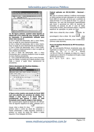 Informática para Concursos Públicos
Página 116
www.motivecursosonline.com.br
12. Na figura anterior, existem setas ligando as
células B4 e C4 à célula D8, que, inclusive, sairão
na impressão. O procedimento utilizado para
ativar esse recurso é:
a) Com a célula D8 selecionada, abrir o menu Dados,
clicar na opção do menu Rastrear precedentes.
b) Com a célula D8 selecionada, abrir o menu Inserir,
clicar na opção do menu Rastreamento de precedentes.
c) Com a célula D8 selecionada, abrir o menu Exibir,
abrir o submenu Relacionamentos e clicar na opção do
menu Rastear precedentes.
d) Com a célula D8 selecionada, abrir o menu
Ferramentas, abrir o submenu Auditoria e clicar na opção
do menu Rastrear precedentes.
e) Com a célula D8 selecionada, abrir o menu Formatar,
clicar em Células, na janela que é aberta escolher a guia
Visão e marcar a opção Ativar rastreamento de
precedentes.
PROVA DELEGADO DE POLÍCIA FEDERAL –
Regional - 2004 - CESPE
A figura acima mostra uma janela do Excel 2002
com uma planilha em processo de edição. Com
relação a essa figura e ao Excel 2002, e
considerando que apenas a célula c2 está
formatada como negrito, julgue o item abaixo,
13. É possivel aplicar negrito às células B2, B3 e B4 por
meio da seguinte seqüência de ações, realizada com o
mouse: clicar a célula C2; clicar ; posicionar o
ponteiro sobre o centro da célula B2; pressionar e
manter pressionado o botão esquerdo; posicionar o
ponteiro no centro da célula B4; liberar o botão
esquerdo. Prova Delegado de Polícia
Federal aplicada em 09/10/2004 - Nacional -
CESPE
14. Caso os números relativos à violência mencionados
no último período do texto estivessem em uma planilha
Excel 2000 em execução, de forma que o conteúdo da
célula D4 fosse '3' e o da célula D5 fosse “7,1', para se
determinar, por meio das ferramentas disponibilizadas
pelo Excel, o percentual de 136% de aumento de
homicídios de pessoas de até 17 anos de idade,
mencionado no texto, seria suficiente realizar a seguinte
seqüência de operações na janela do Excel
2000: clicar a célula D6; clicar o botão (Estilo de
porcentagem): clicar a célula D4; teclar ; clicar
novamente a célula D6; finalmente, clicar o botão
(Diminuir casas decimais).
Prova de Analista Ministerial do MP Pernambuco
- 2006 - FCC
15. Em uma planilha MS-Excel, inicialmente vazia, são
registrados os valores 1, 2, 3 e 4, respectivamente nas
células A1, B1, C1 e D1. A fórmula
=A1*B1+C1*D$1+E1 é digitada na célula A2 e essa é
copiada para a célula D2. O resultado de D2 após a cópia
da fórmula será igual a
(a) -2. (b) -1. (c) 0. (d) 1. (e) 2.
 