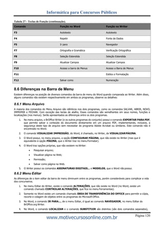 Página 120
Informática para Concursos Públicos
www.motivecursosonline.com.br
Tabela 27 - Teclas de Função (continuação).
Comando Função no Word Função no Writer
F3 Autotexto Autotexto
F4 Repetir Fonte de Dados
F5 Ir para Navegador
F7 Ortografia e Gramática Verificação Ortográfica
F8 Seleção Estendida Seleção Estendida
F9 Atualizar Campos Atualizar Campos
F10 Acesso a barra de Menus Acesso a Barra de Menus
F11 Estilos e Formatação
F12 Salvar como Numeração
8.6 Diferenças na Barra de Menu
Existem diferenças na posição de diversos comandos da barra de menu do Word quando comparada ao Writer. Além disso,
alguns comandos não existem respectivamente em ambos os programas, observe os detalhes:
8.6.1 Menu Arquivo
A maioria dos comandos do Menu Arquivo são idênticos nos dois programas, como os comandos SALVAR, ABRIR, NOVO,
IMPRIMIR e FECHAR. Com exceção das teclas de atalho, Esses comandos são semelhantes em seus nomes, funções e
localizações (nos menus). Serão apresentados as diferenças entre os dois programas.
1. No menu arquivo, o BrOffice Writer (e os outros programas do conjunto) possui o comando EXPORTAR PARA PDF,
que permite salvar o conteúdo do documento diretamente em um arquivo PDF, implementando, inclusive, a
segurança deste tipo de arquivo sem necessitar do programa Adobe Acrobat ou similares. Este comando não é
encontrado no Word.
2. O comando VISUALIZAR IMPRESSÃO, do Word, é chamado, no Writer, de VISUALIZARPÁGINA.
3. O Word possui, no menu arquivo, a opção CONFIGURAR PÁGINA, que não existe no Writer (mas que é
equivalente à opção PÁGINA, que o Writer traz no menu Formatar).
4. O Word traz opções próprias, que não existem no Writer:
 Pesquisar arquivo;
 Visualizar página na Web;
 Permissão;
 Salvar como página na Web.
5. O Writer possui os comandos ASSINATURAS DIGITAIS... e MODELOS, que o Word não possui.
8.6.2 Menu Editar
As diferenças de o item editar da barra de menu diminuem entre os programas, porém consideráveis para complicar a vida
dos concurseiros.
1. No menu Editar do Writer, existe o comando ALTERAÇÕES, que não existe no Word (no Word, existe um
comando chamado CONTROLAR ALTERAÇÕES, que fica no menu Ferramentas).
2. Somente no Word existe um comando chamado ÁREA DE TRANSFERÊNCIA DO OFFICE para permitir a cópia,
recorte e colagem de objetos entre os programas do Microsoft Office.
3. No Word, o comando IR PARA..., de o menu Editar, é igual ao comando NAVEGADOR, no menu Editar do
BrOffice.org Writer.
4. No Word, o comando LOCALIZAR e o comando SUBSTITUIR são distintos (são dois comandos separados),
 