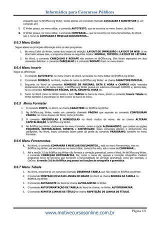 Página 121
Informática para Concursos Públicos
www.motivecursosonline.com.br
enquanto que no BrOffice.org Writer, existe apenas um comando chamado LOCALIZAR E SUBSTITUIR (é um
comando só!)
5. O Writer possui, no menu editar, o comando AUTOTEXTO, que se encontra no menu Inserir, do Word.
6. O Writer possui, no menu editar, o comando COMPARAR..., que se encontra no menu ferramentas, do Word,
sob o nome de COMPARAR E MESCLAR DOCUMENTOS...
8.6.3 Menu Exibir
Segue abaixo as principais diferenças entre os dois programas:
1. No menu Exibir do Writer, existe dois modos de exibição: LAYOUT DE IMPRESSÃO e LAYOUT DA WEB. Já no
Word além desses dois, o programa oferece os seguintes modos: NORMAL, TÓPICOS e LAYOUT DE LEITURA.
2. No Word, o comando CABEÇALHO E RODAPÉ não existem no BrOffice.org. Eles foram separados em dois
comandos distintos: o comando CABEÇALHO e o comando RODAPÉ ficam no menuInserir.
8.6.4 Menu Inserir
Segue as diferenças:
1. O comando AUTOTEXTO, no menu Inserir do Word, se localiza no menu Editar do BrOffice.org Writer.
2. O comando SÍMBOLO, no Word, mudou de nome no BrOffice.org Writer: se chama CARACTEREESPECIAL.
3. Enquanto no Word os comandos NÚMEROS DE PÁGINAS, DATA E HORA e CAMPOS estão inseridos
diretamente dentro do menu Inserir, o BrOffice.org Writer possui um submenu chamado CAMPOS e, dentro dele,
há os comandos NÚMERO DA PÁGINA, DATA, ASSUNTO, HORA etc.
4. Tanto no Word como no Writer existe o item TABELA na barra de menu, porém o comando Inserir Tabela no
Writer também é encontrado no item Inserir da barra de menu.
8.6.5 Menu Formatar
1. O comando FONTE, no Word, se chama CARACTERE no BrOffice.orgWriter.
2. No BrOffice.org Writer, existe um comando chamado PÁGINA que equivale ao comando CONFIGURAR
PÁGINA, no menu Arquivo do Word, como já foi dito.
3. O comando MAIÚSCULAS E MINÚSCULAS no Word mudou de nome: ele se chama ALTERAR
CAPITALIZAÇÃO no BrOffice.org Writer.
4. No BrOffice.org Writer, diretamente no menu Formatar, existe a opção ALINHAMENTO, que contém as opções
ESQUERDA, CENTRALIZADO, DIREITA e JUSTIFICADO. Esses comandos alteram o alinhamento dos
parágrafos. No Word, esses comandos fazem parte da janela do comando PARÁGRAFO, também no menu
Formatar.
8.6.6 Menu Ferramentas
1. No Word, o comando COMPARAR E MESCLAR DOCUMENTOS... está no menu Ferramentas, mas no
BrOffice.org Writer, ele encontra-se no menu Editar, como já foi visto, sob o nome de COMPARAR...
2. Até a versão 2.0 do BrOffice.org Writer não fornecia a correção gramatical, como o Word. No BrOffice.org Writer,
o comando CORREÇÃO ORTOGRÁFICA, faz, como o nome diz, apenas a correção ortográfica. Existem
programas livres de terceiros que fornecem a funcionalidade de correção gramatical, como por exemplo, o
CoGroo. A versão 3.0 do BrOffice.org possui as funções de ortografia e gramática.
8.6.7 Menu Tabela
1. No Word, encontra-se um comando chamado DESENHAR TABELA que não existe no BrOffice.orgWriter.
2. O comando MOSTRAR/OCULTAR LINHAS DE GRADE do Word se chama BORDAS DA TABELA no
BrOffice.org Writer.
3. O comando AUTOAJUSTE do Word se chama AUTOAJUSTAR no Writer.
4. O comando AUTOFORMATAÇÃO DE TABELA do Word se chama, no Writer, AUTOFORMATAR.
5. O comando REPETIR LINHAS DE TÍTULO se chama REPETIÇÃO DE LINHAS DE TÍTULO.
 