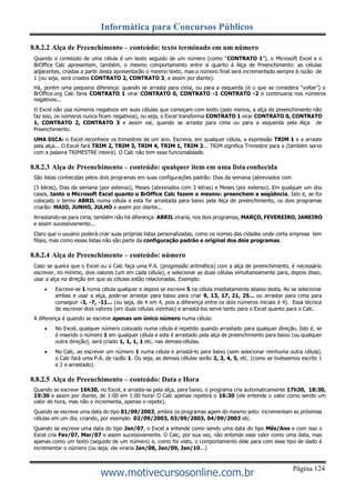 Página 124
Informática para Concursos Públicos
www.motivecursosonline.com.br
8.8.2.2 Alça de Preenchimento – conteúdo: texto terminado em um número
Quando o conteúdo de uma célula é um texto seguido de um número (como “CONTRATO 1”), o Microsoft Excel e o
BrOffice Calc apresentam, também, o mesmo comportamento entre si quanto à Alça de Preenchimento: as células
adjacentes, criadas a partir desta apresentarão o mesmo texto, mas o número final será incrementado sempre à razão de
1 (ou seja, será criados CONTRATO 2, CONTRATO 3, e assim por diante).
Há, porém uma pequena diferença: quando se arrasta para cima, ou para a esquerda (é o que se considera “voltar”) o
BrOffice.org Calc faria CONTRATO 1 virar CONTRATO 0, CONTRATO -1 CONTRATO -2 e continuaria nos números
negativos...
O Excel não usa números negativos em suas células que começam com texto (pelo menos, a alça de preenchimento não
faz isso, os números nunca ficam negativos), ou seja, o Excel transforma CONTRATO 1 virar CONTRATO 0, CONTRATO
1, CONTRATO 2, CONTRATO 3 e assim vai, quando se arrasta para cima ou para a esquerda pela Alça de
Preenchimento.
UMA DICA: o Excel reconhece os trimestres de um ano. Escreva, em qualquer célula, a expressão TRIM 1 e a arraste
pela alça... O Excel fará TRIM 2, TRIM 3, TRIM 4, TRIM 1, TRIM 2... TRIM significa Trimestre para o (também serve
com a palavra TRIMESTRE inteira). O Calc não tem essa funcionalidade.
8.8.2.3 Alça de Preenchimento – conteúdo: qualquer item em uma lista conhecida
São listas conhecidas pelos dois programas em suas configurações padrão: Dias da semana (abreviados com
(3 letras), Dias da semana (por extenso), Meses (abreviados com 3 letras) e Meses (por extenso). Em qualquer um dos
casos, tanto o Microsoft Excel quanto o BrOffice Calc fazem o mesmo: preenchem a seqüência. Isto é, se for
colocado o termo ABRIL numa célula e esta for arrastada para baixo pela Alça de preenchimento, os dois programas
criarão: MAIO, JUNHO, JULHO e assim por diante...
Arrastando-se para cima, também não há diferença: ABRIL viraria, nos dois programas, MARÇO, FEVEREIRO, JANEIRO
e assim sucessivamente...
Claro que o usuário poderá criar suas próprias listas personalizadas, como os nomes das cidades onde certa empresa tem
filiais, mas como essas listas não são parte da configuração padrão e original dos dois programas.
8.8.2.4 Alça de Preenchimento – conteúdo: número
Caso se queira que o Excel ou o Calc faça uma P.A. (progressão aritmética) com a alça de preenchimento, é necessário
escrever, no mínimo, dois valores (um em cada célula), e selecionar as duas células simultaneamente para, depois disso,
usar a alça na direção em que as células estão relacionadas. Exemplo:
 Escreve-se 1 numa célula qualquer e depois se escreve 5 na célula imediatamente abaixo desta. Ao se selecionar
ambas e usar a alça, pode-se arrastar para baixo para criar 9, 13, 17, 21, 25... ou arrastar para cima para
conseguir -3, -7, -11... (ou seja, de 4 em 4, pois a diferença entre os dois números iniciais é 4). Essa técnica
de escrever dois valores (em duas células vizinhas) e arrastá-los serve tanto para o Excel quanto para o Calc.
A diferença é quando se escreve apenas um único número numa célula:
 No Excel, qualquer número colocado numa célula é repetido quando arrastado para qualquer direção. Isto é, se
é inserido o número 1 em qualquer célula e este é arrastado pela alça de preenchimento para baixo (ou qualquer
outra direção), será criado 1, 1, 1, 1 etc. nas demaiscélulas.
 No Calc, ao escrever um número 1 numa célula e arrastá-lo para baixo (sem selecionar nenhuma outra célula),
o Calc fará uma P.A. de razão 1. Ou seja, as demais células serão 2, 3, 4, 5, etc. (como se tivéssemos escrito 1
e 2 e arrastado).
8.8.2.5 Alça de Preenchimento – conteúdo: Data e Hora
Quando se escreve 16h30, no Excel, e arrasta-se pela alça, para baixo, o programa cria automaticamente 17h30, 18:30,
19:30 e assim por diante, de 1:00 em 1:00 hora! O Calc apenas repetirá o 16:30 (ele entende o valor como sendo um
valor de hora, mas não o incrementa, apenas o repete).
Quando se escreve uma data do tipo 01/09/2003, ambos os programas agem do mesmo jeito: incrementam as próximas
células em um dia, criando, por exemplo: 02/09/2003, 03/09/2003, 04/09/2003 etc.
Quando se escreve uma data do tipo Jan/07, o Excel a entende como sendo uma data do tipo Mês/Ano e com isso o
Excel cria Fev/07, Mar/07 e assim sucessivamente. O Calc, por sua vez, não entende esse valor como uma data, mas
apenas como um texto (seguido de um número) e, como foi visto, o comportamento dele para com esse tipo de dado é
incrementar o número (ou seja, ele viraria Jan/08, Jan/09, Jan/10...)
 