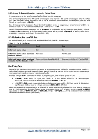 Página 125
Informática para Concursos Públicos
www.motivecursosonline.com.br
8.8.2.6 Alça de Preenchimento – conteúdo: Data e Hora
O comportamento da alça para fórmulas e funções é igual nos dois programas.
Uma fórmula simples como =B2+B3. quando arrastada para baixo vira =B3+B4; quando arrastada para cima, ela vai ficar
=B1+B2; indo para a direita, essa fórmula vira =C2+C3; finalmente, quando arrastada para a esquerda, pela alça, essa
fórmula se transforma em =A2+A3.
Se a fórmula apresentar o caractere fixador de referência ($ em ambos os programas), o comportamento também é o
mesmo no Excel e no Calc. Vamos exemplificar com a fórmula =C$1+$H9.
Se esta fórmula for arrastada para baixo, vira =C$1+$H10; se for arrastada pela alça para uma célula acima, a fórmula
fica =C$1+$H8; novamente, se ela for arrastada para a direita, pela alça, ficará =D$1+$H9; e, por fim, se for feito o
arrasto para a esquerda, será criada a fórmula =B$1+$H9.
8.3 Referências de Células
Há algumas diferenças na forma de fazer referências de células. Observe a tabela a seguir:
Tabela 32 - Uso de referências
Referência Excel Calc
Referência a uma célula D12 D12
Referência a uma célula localizada
em outra planilha
Plan1!D12 Planilha1.D12
Referência a uma célula localizada
em outra planilha de outra pasta
[Desempenho de Alunos]Plan1!D12 ‘Desempenho de Alunos’#Planilha1.D12
8.4 Funções
As funções são cálculos pré-programados que ambos os programas possuem. Há funções para trigonometria, estatística,
matemática financeira, geometria, bancos de dados, texto etc. Quando se usa uma função comum aos dois programas, os
recursos de referência são os mesmos e a sintaxe da função.
Exemplo: a função SOMA é a mesma em ambos os programas, pois, tanto no Excel quanto no Calc:
 =SOMA(É1;E10) resulta na soma das células B1 e B10 apenas! O símbolo de ponto-e-vírgula
significa E. Portanto, pode-se ler a função acima como SOMA DE E1 E E10.
 =SOMA(E1:E10) resulta na soma de todas as células presentes entre B1 e B10 (pois o sinal de dois-pontos
significa até). Então se pode ler a função acima como SOMA DE E1 ATÉE10.
Existe uma diferença em relação à seleção de intervalos de células entre os dois programas: no Excel, pode-se substituir o
sinal de : (dois-pontos) por um único . (ponto) ou por vários pontos (como ......), ou seja, a função: =SOMA(B1:B10) é
equivalente, no Excel, a =SOMA(B1.B10) e =SOMA(B1...B10) e =SOMA(B1..........B10). No Calc só funciona a seleção
de intervalos através do uso do : (dois-pontos).
 