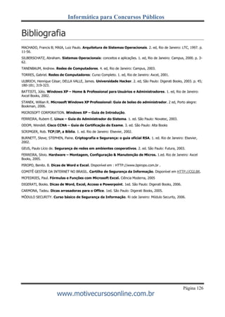 Página 126
Informática para Concursos Públicos
www.motivecursosonline.com.br
Bibliografia
MACHADO, Francis B; MAIA, Luiz Paulo. Arquitetura de Sistemas Operacionais. 2. ed, Rio de Janeiro: LTC, 1997. p.
11-56.
SILBERSCHATZ, Abraham. Sistemas Operacionais: conceitos e aplicações. 1. ed, Rio de Janeiro: Campus, 2000. p. 3-
62.
TANENBAUM, Andrew. Redes de Computadores. 4. ed, Rio de Janeiro: Campus, 2003.
TORRES, Gabriel. Redes de Computadores: Curso Completo. 1. ed, Rio de Janeiro: Axcel, 2001.
ULBRICH, Henrique César; DELLA VALLE, James. Universidade Hacker. 2. ed, São Paulo: Digerati Books, 2003. p. 45;
180-181; 319-323.
BATTISTI, Júlio. Windows XP – Home & Professional para Usuários e Administradores. 1. ed, Rio de Janeiro:
Axcel Books, 2002.
STANEK, Willian R. Microsoft Windows XP Professional: Guia de bolso do administrador. 2 ed, Porto alegre:
Bookman, 2006.
MICROSOFT CORPORATION. Windows XP – Guia de Introdução.
FERREIRA, Rubem E. Linux – Guia do Administrador do Sistema. 1. ed. São Paulo: Novatec, 2003.
ODOM, Wendell. Cisco CCNA – Guia de Certificação do Exame. 3. ed. São Paulo: Alta Books
SCRIMGER, Rob. TCP/IP, a Bíblia. 1. ed. Rio de Janeiro: Elsevier, 2002.
BURNETT, Steve; STEPHEN, Paine. Criptografia e Segurança: o guia oficial RSA. 1. ed. Rio de Janeiro: Elsevier,
2002.
GEUS, Paulo Lício de. Segurança de redes em ambientes cooperativos. 2. ed. São Paulo: Futura, 2003.
FERREIRA, Silvio. Hardware – Montagem, Configuração & Manutenção de Micros. 1.ed. Rio de Janeiro: Axcel
Books, 2005.
PIROPO, Benito. B. Dicas de Word e Excel. Disponível em : HTTP://www.bpiropo.com.br .
COMITÊ GESTOR DA INTERNET NO BRASIL. Cartilha de Segurança da Informação. Disponível em HTTP://CGI.BR.
MCFEDRIES, Paul. Fórmulas e Funções com Microsoft Excel. Ciência Moderna, 2005
DIGERATI, Books. Dicas de Word, Excel, Access e Powerpoint. 1ed. São Paulo: Digerati Books, 2006.
CARMONA, Tadeu. Dicas arrasadoras para o Office. 1ed. São Paulo: Digerati Books, 2005.
MÓDULO SECURITY. Curso básico de Segurança da Informação. Ri ode Janeiro: Módulo Security, 2006.
 