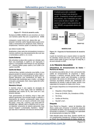 Informática para Concursos Públicos
www.motivecursosonline.com.br
Página 10
Cuidado para não confundir
memória virtual com memória
cache. A memória virtual não existe
fisicamente, ela é simulada em uma
área vazia do disco rígido. Já a
memória cache é uma memória do
tipo SRAM, encapsulada dentro da
CPU.
Figura 15 - Níveis de memória cache.
Na época do 8088 e 80286 era raro encontrar um micro
com memória cache. Mas com o surgimento do 80386
TROCA DE
ARQUIVO
CPU
começaram a surgir micros com placas-mãe que
possuíam memórias cache. Naquela época quase aoera
usado a nomenclatura de caches por níveis. Falava-se
simplesmente “memória cache” se referindo à memória
SWAP FILE
que estava na placa-mãe.
Atualmente a maior parte dos processadores incorpora a
memória cache em seu chip propriamente dito e por isso
a nomenclatura cache L1, L2, L3,etc.
Cache Externa
São embutidas na placa-mãe e podem ser retiradas para
fazer uma atualização. A cache L3, em regra geral, é
externa. O processador Intel Pentium IV com tecnologia
HT – Extreme Edition possui cache L2 de 512KB e um
cache L3 de2MB.
Cache de Disco
Cache de Disco, também conhecido como Buffer, é uma
pequena porção de memória localizada no disco rígido e
que é usada durante a transferência de dados externa.
Quando efetuamos uma transferência de dados, as
informações são transferidas para o buffer, e só depois
envia para o processador. Bons discos rígidos têm buffer
entre 16 e 32 MB.
Memória Virtual
A memória virtual é uma espécie de simulação de
memória RAM no disco rígido. Pode ser habilitada ou
desabilitada pelo usuário do PC, bem como ter o seu
tamanho alterado.
Todo gerenciamento da memória virtual é feito pelo
sistema operacional. Sua principal função é melhorar o
desempenho do sistema, armazenando dados menos
usados pela CPU em um arquivo conhecido como swap
file (swap = troca, file = arquivo), cujo nome pode ser
WIN386.SWP, 386PART.PAR ou PAGEFILE.SYS (o nome
vai depender unicamente do sistema operacional. Esse
arquivo “engana” o processador, fazendo-o “pensar”
que esta área é realmente uma área de memória RAM.
MEMÓRIA RAM
Figura 16 - Esquema de funcionamento de memória
virtual.
A partir do momento que o arquivo estiver no swap file
for solicitado, haverá uma troca: outro arquivo que não
estiver sendo usado irá para o seu lugar no swap file, e
ele será colocado na RAM.
1.4.2 Memória Secundária
(Dispositivos de Armazenamento de Dados –
Memória de Massa)
As memórias secundárias são um meio permanente (não
volátil) de armazenamento de programas e dados.
Enquanto a memória principal precisa estar sempre
energizada para manter suas informações, a memória
secundária não precisa de alimentação. A maioria das
memórias secundárias também são classificadas com
dispositivos de entrada e saída de dados, devido a sua
capacidade de transporte de dados entre micros.
Os principais Dispositivos de Armazenamento de Dados
são:
 Disquetes e Discos Rígidos;
 Drives de CD-ROM, CDs, Gravadores e DVDs;
 Pen Drive;
 Cartões de Memória;
 Fita DAT e DLT.
Disquete
Disco Flexível ou Disquete – apesar de obsoletos, são
discos usados para armazenar e transportar pequenas
quantidades de dados. Este tipo de disco é normalmente
encontrado no tamanho 3 ½ polegadas com capacidade
de armazenamento de dados de 1.44MB.
Cada disquete possui duas faces. Quando inserido em
um compartimento chamado de "Unidade de Disquetes"
ou "Drive", faz a leitura/gravação de dados, através de
 