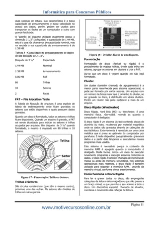 Informática para Concursos Públicos
www.motivecursosonline.com.br
Página 11
duas cabeças de leitura. Sua característica é a baixa
capacidade de armazenamento e baixa velocidade no
acesso aos dados, porém, podem ser usados para
transportar os dados de um computador a outro com
grande facilidade.
O “padrão de disquete utilizado atualmente possui a
dimensão 3 1/2” (polegadas) e capacidade de 1.44 MB,
esta é o que nós chamamos de capacidade nominal, mas
na verdade a sua capacidade de armazenamento é de
1.38 MB.
Tabela 3 - Capacidade de armazenamento de dados
de um disquete de 3 1/2".
Disquete de 3 ½” Capacidade
1.44 MB Nominal
1.38 MB Armazenamento
0.06 MB FAT
80 Trilhas
18 Setores
2 Faces
FAT – File Alocation Table
A Tabela de Alocação de Arquivos é uma espécie de
tabela de endereçamento onde ficam gravados os
setores que estão disponíveis e quais possuem dados
gravados.
Quando um disco é formatado, todos os setores e trilhas
ficam disponíveis. Quando um arquivo é gravado, a FAT
vai sendo atualizada para indicar os setores e trilhas
ocupados por arquivos. Um disquete de 3 ½” quando
formatado, o mesmo é mapeado em 80 trilhas e 18
setores.
Figura 17 - Formatação: Trilhas e Setores.
Trilhas e Setores
São círculos concêntricos (que têm o mesmo centro),
próximas uma das outras. Os setores são divisões de
trilhas em várias partes.
Figura 18 - Detalhes físicos de um disquete.
Formatação
Formatação de disco (flexível ou rígido) é o
procedimento de mapear trilhas, dividir cada trilha em
setores, agrupar os setores em clusters e criar a FAT.
Diz-se que um disco é virgem quando ele não está
formatado.
Cluster
Um cluster (também chamado de agrupamento) é a
menor parte reconhecida pelo sistema operacional, e
pode ser formado por vários setores. Um arquivo com
um número de bytes maior que o tamanho do cluster, ao
ser gravado no disco, é distribuído em vários clusters.
Porém um cluster não pode pertencer a mais de um
arquivo.
Disco Rígido (Winchester)
Disco Rígido, Hard Disk (HD) ou Winchester, é uma
memória física, não-volátil, retendo as quando o
computador é desligado.
O disco rígido é um sistema lacrado contendo discos de
alumínio ou vidro, recobertos por material magnético
onde os dados são gravados através de cabeçotes de
escrita/leitura. Externamente é revestido por uma caixa
metálica que é presa ao gabinete do computador por
parafusos. É neste dispositivo que geralmente gravamos
dados e a partir dele lançamos e executamos nossos
programas mais usados.
Este sistema é necessário porque o conteúdo da
memória RAM é apagado quando o computador é
desligado. Desta forma, temos um meio de executar
novamente programas e carregar arquivos contendo os
dados. O disco rígido é também chamado de memória de
massa ou ainda de memória secundária. Nos sistemas
operacionais mais recentes, o disco rígido é também
utilizado para expandir a memória RAM, através da
memória virtual, conforme vimos anteriormente.
Como funciona o Disco Rígido
Para ler e gravar dados no disco, são empregadas
cabeçotes de leitura eletromagnéticas que são presas a
um braço móvel, o que permite o seu acesso a todo o
disco. Um dispositivo especial, chamado de atuador,
coordena o movimento das cabeças de leitura.
 