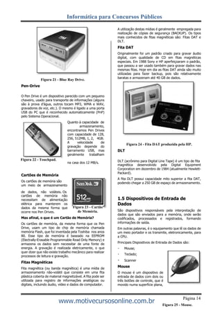 Informática para Concursos Públicos
www.motivecursosonline.com.br
Pen-Drive
Figura 21 - Blue Ray Drive.
A utilização destas mídias é geralmente empregada para
realização de cópias de segurança (BACKUP). Os tipos
mais conhecidos de fitas magnéticas são: Fitas DAT e
DLT.
Fita DAT
Originalmente foi um padrão criado para gravar áudio
digital, com qualidade de CD em fitas magnéticas
especiais. Em 1988 Sony e HP aperfeiçoaram o padrão,
que passou a ser usado também para gravar dados nas
mesmas fitas. Hoje em dia as fitas DAT ainda são muito
utilizadas para fazer backup, pois são relativamente
baratas e armazenam até 40 GB de dados.
O Pen Drive é um dispositivo parecido com um pequeno
chaveiro, usado para transporte de informações (alguns
são à prova d’água, outros tocam MP3, WMA e WAV,
gravadores de voz, etc.). O mesmo é ligado a uma porta
USB do PC que é reconhecido automaticamente (PnP)
pelo Sistema Operacional.
Quanto à capacidade de
armazenamento,
encontramos Pen Drives
com capacidade de 128,
256, 512MB, 1, 2, 4GB.
A velocidade de
gravação depende do
barramento USB, mas
geralmente trabalham
DLT
Figura 24 - Fita DAT produzida pela HP.
Cartões de Memória
Os cartões de memória são
um meio de armazenamento
na casa dos 12 MB/s. DLT (acrônimo para Digital Line Tape) é um tipo de fita
magnética desenvolvido pela Digital Equipment
Corporation em dezembro de 1984 (atualmente Hewlett-
Packard).
A fita DLT possui capacidade mito superior a fita DAT,
podendo chegar a 250 GB de espaço de armazenamento.
de dados, não voláteis. Os
cartões de memória não
necessitam de alimentação
elétrica para manterem os
dados da mesma forma que
ocorre nos Pen Drives.
Mas afinal, o que é um Cartão de Memória?
Os cartões de memória, da mesma forma que os Pen
Drive, usam um tipo de chip de memória chamada
memória Flash, que foi inventada pela Toshiba nos anos
80. Esse tipo de memória é baseado na EEPROM
(Electrally-Erasable Programmable Read Only Memory) e
armazena os dados sem necessitar de uma fonte de
energia. A gravação é realizada eletricamente, o que
quer dizer que não existe trabalho mecânico para realizar
processos de leitura e gravação.
Fitas Magnéticas
Fita magnética (ou banda magnética) é uma mídia de
armazenamento não-volátil que consiste em uma fita
plástica coberta de material magnetizável. A fita pode ser
utilizada para registro de informações analógicas ou
digitais, incluindo áudio, vídeo e dados de computador.
1.5 Dispositivos de Entrada de
Dados
São dispositivos responsáveis pela interpretação de
dados que são enviados para a memória, onde serão
codificados, processados e registrados, formando
informações de saída.
Em outras palavras, é o equipamento que lê os dados de
um meio portador e os transmite, eletronicamente, para
a CPU.
Principais Dispositivos de Entrada de Dados são:
Mouse;
Teclado;
Scanner
Mouse
O mouse é um dispositivo de
entrada de dados com dois ou
três botões de controle, que é
movido numa superfície plana,
Página 14
Figura 25 - Mouse.
Figura 22 - Touchpad.
Figura 23 - Cartão
de Memória.
 