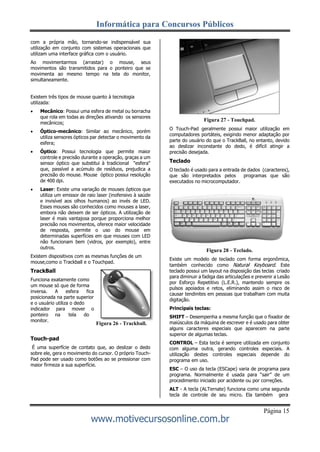 Informática para Concursos Públicos
Página 15
www.motivecursosonline.com.br
Figura 26 - Trackball.
com a própria mão, tornando-se indispensável sua
utilização em conjunto com sistemas operacionais que
utilizam uma interface gráfica com o usuário.
Ao movimentarmos (arrastar) o mouse, seus
movimentos são transmitidos para o ponteiro que se
movimenta ao mesmo tempo na tela do monitor,
simultaneamente.
Existem três tipos de mouse quanto à tecnologia
utilizada:
 Mecânico: Possui uma esfera de metal ou borracha
que rola em todas as direções ativando os sensores
mecânicos;
 Óptico-mecânico: Similar ao mecânico, porém
utiliza sensores ópticos par detectar o movimento da
esfera;
 Óptico: Possui tecnologia que permite maior
controle e precisão durante a operação, graças a um
sensor óptico que substitui à tradicional "esfera"
que, passível a acúmulo de resíduos, prejudica a
precisão do mouse. Mouse óptico possui resolução
de 400 dpi.
 Laser: Existe uma variação de mouses ópticos que
utiliza um emissor de raio laser (inofensivo à saúde
e invisível aos olhos humanos) ao invés de LED.
Esses mouses são conhecidos como mouses a laser,
embora não deixem de ser ópticos. A utilização de
laser é mais vantajosa porque proporciona melhor
precisão nos movimentos, oferece maior velocidade
de resposta, permite o uso do mouse em
determinadas superfícies em que mouses com LED
não funcionam bem (vidros, por exemplo), entre
outros.
Existem dispositivos com as mesmas funções de um
mouse,como o Trackball e o Touchpad.
TrackBall
Funciona exatamente como
um mouse só que de forma
inversa. A esfera fica
posicionada na parte superior
e o usuário utiliza o dedo
indicador para mover o
ponteiro na tela do
monitor.
Touch-pad
É uma superfície de contato que, ao deslizar o dedo
sobre ele, gera o movimento do cursor. O próprio Touch-
Pad pode ser usado como botões ao se pressionar com
maior firmeza a sua superfície.
Figura 27 - Touchpad.
O Touch-Pad geralmente possui maior utilização em
computadores portáteis, exigindo menor adaptação por
parte do usuário do que o TrackBall, no entanto, devido
ao deslizar inconstante do dedo, é difícil atingir a
precisão desejada.
Teclado
O teclado é usado para a entrada de dados (caracteres),
que são interpretados pelos programas que são
executados no microcomputador.
Figura 28 - Teclado.
Existe um modelo de teclado com forma ergonômica,
também conhecido como Natural Keyboard. Este
teclado possui um layout na disposição das teclas criado
para diminuir a fadiga das articulações e prevenir a Lesão
por Esforço Repetitivo (L.E.R.), mantendo sempre os
pulsos apoiados e retos, eliminando assim o risco de
causar tendinites em pessoas que trabalham com muita
digitação.
Principais teclas:
SHIFT – Desempenha a mesma função que o fixador de
maiúsculos da máquina de escrever e é usado para obter
alguns caracteres especiais que aparecem na parte
superior de algumas teclas.
CONTROL – Esta tecla é sempre utilizada em conjunto
com alguma outra, gerando controles especiais. A
utilização destes controles especiais depende do
programa em uso.
ESC – O uso da tecla (ESCape) varia de programa para
programa. Normalmente é usada para “sair” de um
procedimento iniciado por acidente ou por correções.
ALT - A tecla (ALTernate) funciona como uma segunda
tecla de controle de seu micro. Ela também gera
 