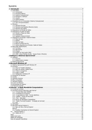 Sumário
1 Introdução ..................................................................................................................................................................1
1.2 Informática....................................................................................................................................................................................1
1.2.1 Computador ..........................................................................................................................................................................1
1.2.2 Processos Básicos .................................................................................................................................................................2
1.2.3 Sistema Computacional .........................................................................................................................................................3
1.2.4 Hardware e Software ............................................................................................................................................................3
1.2.5 Usuário .................................................................................................................................................................................3
1.2.6 Sistema Binário .....................................................................................................................................................................3
1.3 Arquitetura de um Computador (Sistema Computacional) .............................................................................................................4
1.3.1 CPU (microprocessador)........................................................................................................................................................4
1.4 Memória........................................................................................................................................................................................7
1.4.1 Memória Principal..................................................................................................................................................................7
1.4.2 Memória Intermediária (Memória Cache) ..............................................................................................................................9
1.4.2 Memória Secundária............................................................................................................................................................10
1.5 Dispositivos de Entrada de Dados................................................................................................................................................14
1.6 Dispositivos de Saída de Dados ...................................................................................................................................................16
1.6.1 Monitor e Placas de Vídeo ...................................................................................................................................................16
1.6.2 Impressoras ........................................................................................................................................................................19
1.6.3 Speakers (Caixas de Som)...................................................................................................................................................20
1.7 Dispositivos de Entrada e Saída de Dados ...................................................................................................................................20
1.7.1 Placa de Som ......................................................................................................................................................................20
1.7.2 Modem................................................................................................................................................................................20
1.7.3 Placa de Rede .....................................................................................................................................................................21
1.7.4 Placas de Rede Sem-Fio......................................................................................................................................................22
1.7.5 Outros dispositivos de Entrada e Saída de Dados................................................................................................................22
1.8 Placa-Mãe (Motherboard) ............................................................................................................................................................23
1.8.1 Formatos.............................................................................................................................................................................23
1.8.2 Barramento.........................................................................................................................................................................24
1.8.3 Chipset................................................................................................................................................................................27
1.8.4 Pedido de Interrupção (IRQ)...............................................................................................................................................28
1.8.5 DMA – Direct Memory Access – Acesso Direto à Memória ...................................................................................................29
2 Software e Sistemas Operacionais ......................................................................................................................32
2.1 Software......................................................................................................................................................................................32
2.1.2 Arquivos..............................................................................................................................................................................34
2.1.3 Arquivo texto e binário........................................................................................................................................................34
2.3 Sistema Operacional....................................................................................................................................................................34
3 Microsoft Windows XP ............................................................................................................................................37
3.1 Sistema Operacional Microsoft Windows XP.................................................................................................................................38
3.2 Iniciando .....................................................................................................................................................................................38
3.2.1 Área de Trabalho (Desktop) ................................................................................................................................................39
3.2.2 Barra de tarefas e Botão Iniciar...........................................................................................................................................39
3.2.3 Todos os programas............................................................................................................................................................40
3.2.4 Logon e Logoff....................................................................................................................................................................40
3.2.5 Desligando o Windows XP ...................................................................................................................................................40
3.3 Acessórios do Windows ...............................................................................................................................................................41
3.4 Janelas........................................................................................................................................................................................41
3.5 Salvando Arquivos.......................................................................................................................................................................41
3.6 Meu Computador.........................................................................................................................................................................42
3.7 Windows Explorer........................................................................................................................................................................42
3.8 Lixeira do Windows .....................................................................................................................................................................43
3.9 Ferramentas do sistema ..............................................................................................................................................................44
3.10 Painel de Controle .....................................................................................................................................................................45
4 Internet – A Rede Mundialde Computadores...................................................................................................50
4.1 A Internet no Brasil .....................................................................................................................................................................51
4.2 Principais Serviços Oferecidos pela Internet ................................................................................................................................51
4.2.1 A World Wide Web (WWW)................................................................................................................................................51
4.2.2 Transferência de Arquivos...................................................................................................................................................53
4.2.3 E-mail (Eletronic Mail) – Correio eletrônico.........................................................................................................................53
4.2.4 USENET - Grupos de Discussão..........................................................................................................................................54
4.2.5 Chat – Bate-papo...............................................................................................................................................................54
4.2.6 Serviço de Mensagens Instantâneas....................................................................................................................................55
4.2.7 Telnet (Terminal emulation – Emulação de terminal) .........................................................................................................55
4.2.7 P2P .....................................................................................................................................................................................55
4.4 INTRANET...................................................................................................................................................................................56
4.5 Microsoft Internet Explorer 6.......................................................................................................................................................56
4.5.1 Barra de Menu Internet Explorer.........................................................................................................................................57
POP-UP ........................................................................................................................................................................................57
4.5.3 Detalhes importantes do Internet Explorer..........................................................................................................................58
4.6 Internet Explorer 7..................................................................................................................................................................61
4.6.1 Atalhos do I.E 7 ..................................................................................................................................................................62
Geral .................................................................................................................................................................................................62
Atalhos para guias.............................................................................................................................................................................62
Atalhos de navegação........................................................................................................................................................................63
Caixa de pesquisa instantânea...........................................................................................................................................................63
 