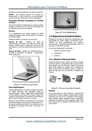 Informática para Concursos Públicos
Página 16
www.motivecursosonline.com.br
caracteres de especial significado em alguns programas.
ENTER – São utilizados executar um comando ou
procedimento, ou seja, informa ao microcomputador:
“pronto esses são os dados para serem processados”.
Tecnologia Wireless empregada em Teclado
e Mouse
Encontramos opções de dispositivos de entrada de dados
(Teclado e Mouse) sem fio, onde as informações são
transmitidas por raios infra-vermelhos.
Scanner
É um equipamento que registra entrada de dados
(imagens em papel, filmes e outras mídias) e as converte
em formato digital.
Podemos classificar os scanners em dois tipos:
Scanner de mão – Utilizado em caixas de
supermercados para leitura de código de barras dos
produtos. Existem alguns modelos de scanner de mão
que possuem as mesmas características dos scanners de
mesa.
Scanner de Mesa – Utilizado em aplicações gráficas e
comportam reprodução de páginas encadernadas,
livros, revista, etc.
Figura 29 - Scanner de mesa da HP.
Mesa Digitalizadora
A Mesa Digitalizadora é um periférico capaz de converter
em dados numéricos, para introdução direta no
microcomputador, dados, originalmente apresentados
em forma gráfica, como desenhos e mapas. O papel com
o gráfico é colocado sobre a prancheta ou mesa especial,
sobre o qual se desloca um cursor ou caneta.
Através de uma interface, esse dispositivo é conectado
ao microcomputador e envia a ele as coordenadas X e Y
dos pontos sucessivos do gráfico, em relação aos eixos
de referência da própria mesa sobre o qual está se
movendo.
Figura 30 - Mesa Digitalizadora.
1.6 DispositivosdeSaídadeDados
Dispositivos de Saída de Dados são responsáveis pela
interpretação de dados digitais provenientes CPU e
memória, ou seja, equipamentos que recebem,
eletronicamente, os dados já processados pela CPU e os
envia para um periférico de saída.
Os principais Dispositivos de Saída são:
 Monitore e Placa de Vídeo;
 Impressora;
 Spekears.
1.6.1 MonitorePlacasdeVídeo
O papel da placa de vídeo é definir como será a imagem
na tela do monitor. O processador não é capaz de fazer
esse trabalho, pois ele não gera imagens. Ele apenas
envia dados relativos da imagem para a interface de
vídeo, ou seja, dados que definem como é a imagem. A
placa de vídeo por sua vez transfere a imagem para
monitor.
Figura 31 - Processo de geração de imagens.
Padrões
As primeiras placas de vídeo utilizavam o padrão MDA
(Monochrome Display Adapter) apresentavam apenas
caracteres com uma só cor, enquanto as SVGA (Super
Video Graphics Array) suportam todas as resoluções
anteriores de padrões de vídeo obsoletos (MDA, CGA,
EGA, VGA), além de atingirem 1024x768 pixels e 256
cores (8 bits).
 