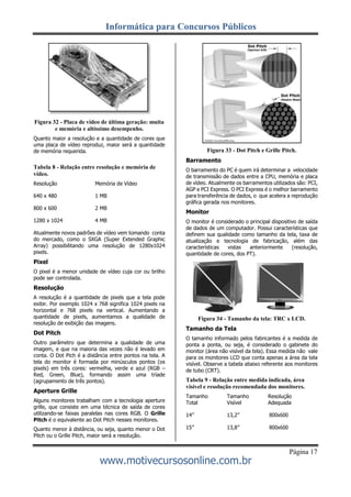 Informática para Concursos Públicos
Página 17
www.motivecursosonline.com.br
Figura 32 - Placa de vídeo de última geração: muita
e memória e altíssimo desempenho.
Quanto maior a resolução e a quantidade de cores que
uma placa de vídeo reproduz, maior será a quantidade
de memória requerida.
Tabela 8 - Relação entre resolução e memória de
vídeo.
Resolução Memória de Vídeo
640 x 480 1 MB
800 x 600 2 MB
1280 x 1024 4 MB
Atualmente novos padrões de vídeo vem tomando conta
do mercado, como o SXGA (Super Extended Graphic
Array) possibilitando uma resolução de 1280x1024
pixels.
Pixel
O pixel é a menor unidade de vídeo cuja cor ou brilho
pode ser controlada.
Resolução
A resolução é a quantidade de pixels que a tela pode
exibir. Por exemplo 1024 x 768 significa 1024 pixels na
horizontal e 768 pixels na vertical. Aumentando a
quantidade de pixels, aumentamos a qualidade de
resolução de exibição das imagens.
Dot Pitch
Outro parâmetro que determina a qualidade de uma
imagem, e que na maioria das vezes não é levado em
conta. O Dot Pich é a distância entre pontos na tela. A
tela do monitor é formada por minúsculos pontos (os
pixels) em três cores: vermelha, verde e azul (RGB –
Red, Green, Blue), formando assim uma tríade
(agrupamento de três pontos).
Aperture Grille
Alguns monitores trabalham com a tecnologia aperture
grille, que consiste em uma técnica de saída de cores
utilizando-se faixas paralelas nas cores RGB. O Grille
Pitch é o equivalente ao Dot Pitch nesses monitores.
Quanto menor à distância, ou seja, quanto menor o Dot
Pitch ou o Grille Pitch, maior será a resolução.
Figura 33 - Dot Pitch e Grille Pitch.
Barramento
O barramento do PC é quem irá determinar a velocidade
de transmissão de dados entre a CPU, memória e placa
de vídeo. Atualmente os barramentos utilizados são: PCI,
AGP e PCI Express. O PCI Express é o melhor barramento
para transferência de dados, o que acelera a reprodução
gráfica gerada nos monitores.
Monitor
O monitor é considerado o principal dispositivo de saída
de dados de um computador. Possui características que
definem sua qualidade como tamanho da tela, taxa de
atualização e tecnologia de fabricação, além das
características vistas anteriormente (resolução,
quantidade de cores, dos PT).
Figura 34 - Tamanho da tela: TRC x LCD.
Tamanho da Tela
O tamanho informado pelos fabricantes é a medida de
ponta a ponta, ou seja, é considerado o gabinete do
monitor (área não visível da tela). Essa medida não vale
para os monitores LCD que conta apenas a área da tela
visível. Observe a tabela abaixo referente aos monitores
de tubo (CRT).
Tabela 9 - Relação entre medida indicada, área
visível e resolução recomendada dos monitores.
Tamanho
Total
Tamanho
Visível
Resolução
Adequada
14” 13,2” 800x600
15” 13,8” 800x600
 