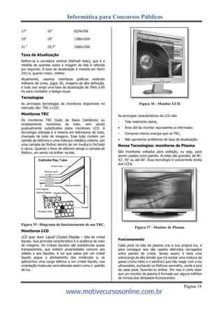 Informática para Concursos Públicos
Página 18
www.motivecursosonline.com.br
17” 16” 1024x768
19” 18” 1280x1024
21 “ 19,7” 1600x1200
Taxa de Atualização
Refere-se à varredura vertical (Refresh Rate), que é a
medida de quantas vezes a imagem da tela é referida
por segundo. A taxa de atualização é medida em Hertz
(Hz) e, quanto maior, melhor.
Atualmente, usamos interfaces gráficas exibindo
milhares de cores, jogos 3D, imagens de alta definição,
e tudo isso exige uma taxa de atualização de 70Hz a 85
Hz para combater a fadiga visual.
Tecnologias
As principais tecnologias de monitores disponíveis no
mercado são: TRC e LCD.
Monitores TRC
Os monitores TRC (tubo de Raios Catódicos) ou
simplesmente monitores de tubo, vem sendo
gradualmente substituídos pelos monitores LCD. A
tecnologia utilizada é a mesma em televisores de tubo,
chamado de tubo de imagens. Esse tubo contém um
canhão de elétrons e uma máscara metálica coberta por
uma camada de fósforo dentro de um invólucro fechado
a vácuo. Quando o feixe de elétrons atinge a camada de
fósforo, um ponto irá brilhar na tela.
Figura 35 - Diagrama de funcionamento de um TRC.
Monitores LCD
LCD quer dizer Liquid Crystal Display – tela de cristal
líquido. Sua principal característica é a ausência do tubo
de imagens. Os cristais líquidos são substâncias quase
transparentes, que exibem propriedades comuns aos
sólidos e aos líquidos. A luz que passa por um cristal
líquido segue o alinhamento das moléculas e, se
aplicarmos uma carga elétrica a um cristal líquido, sua
orientação molecular será alterada assim como o padrão
de luz.
Figura 36 - Monitor LCD.
As principais características do LCD são:
Tela realmente plana;
 Área útil do monitor equivalente ai informado;
Consome menos energia que os TRC;
 Não apresenta problemas de taxa de atualização.
Novas Tecnologias: monitores de Plasma
São monitores voltados para exibição, ou seja, para
serem usados como painéis. As telas são grandes, de 40’,
42’, 43’ ou até 60’. Essa tecnologia é concorrente direta
dos LCDs.
Figura 37 - Monitor de Plasma.
Funcionamento
Cada pixel na tela de plasma cria a sua própria luz, e
para conseguir isso são usados eletrodos carregados
entre painéis de cristal. Sendo assim, é feita uma
sobrecarga de alta tensão que irá excitar uma mistura de
gases (como Helio e o xenônio) que irão reagir com a luz
ultravioleta, excitando os fósforos vermelho, verde e azul
de cada pixel, fazendo-os brilhar. Por isso é certo dizer
que um monitor de plasma é formado por alguns milhões
de minúsculas lâmpadas fluorescentes.
 