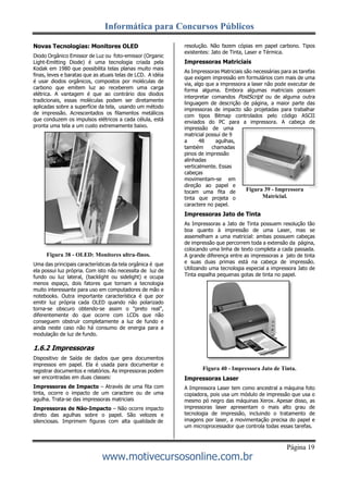Informática para Concursos Públicos
Página 19
www.motivecursosonline.com.br
Figura 39 - Impressora
Matricial.
Novas Tecnologias: Monitores OLED
Diodo Orgânico Emissor de Luz ou foto-emissor (Organic
Light-Emitting Diode) é uma tecnologia criada pela
Kodak em 1980 que possibilita telas planas muito mais
finas, leves e baratas que as atuais telas de LCD. A idéia
é usar diodos orgânicos, compostos por moléculas de
carbono que emitem luz ao receberem uma carga
elétrica. A vantagem é que ao contrário dos diodos
tradicionais, essas moléculas podem ser diretamente
aplicadas sobre a superfície da tela, usando um método
de impressão. Acrescentados os filamentos metálicos
que conduzem os impulsos elétricos a cada célula, está
pronta uma tela a um custo extremamente baixo.
Figura 38 - OLED: Monitores ultra-finos.
Uma das principais características da tela orgânica é que
ela possui luz própria. Com isto não necessita de luz de
fundo ou luz lateral, (backlight ou sidelight) e ocupa
menos espaço, dois fatores que tornam a tecnologia
muito interessante para uso em computadores de mão e
notebooks. Outra importante característica é que por
emitir luz própria cada OLED quando não polarizado
torna-se obscuro obtendo-se assim o "preto real",
diferentemente do que ocorre com LCDs que não
conseguem obstruir completamente a luz de fundo e
ainda neste caso não há consumo de energia para a
modulação de luz de fundo.
1.6.2 Impressoras
Dispositivo de Saída de dados que gera documentos
impressos em papel. Ela é usada para documentar e
registrar documentos e relatórios. As impressoras podem
ser encontradas em duas classes:
Impressoras de Impacto – Através de uma fita com
tinta, ocorre o impacto de um caractere ou de uma
agulha. Trata-se das impressoras matriciais
Impressoras de Não-Impacto – Não ocorre impacto
direto das agulhas sobre o papel. São velozes e
silenciosas. Imprimem figuras com alta qualidade de
resolução. Não fazem cópias em papel carbono. Tipos
existentes: Jato de Tinta, Laser e Térmica.
Impressoras Matriciais
As Impressoras Matriciais são necessárias para as tarefas
que exigem impressão em formulários com mais de uma
via, algo que a impressora a laser não pode executar de
forma alguma. Embora algumas matriciais possam
interpretar comandos PostScript ou de alguma outra
linguagem de descrição de página, a maior parte das
impressoras de impacto são projetadas para trabalhar
com tipos Bitmap controlados pelo código ASCII
enviados do PC para a impressora. A cabeça de
impressão de uma
matricial possui de 9
a 48 agulhas,
também chamadas
pinos de impressão
alinhadas
verticalmente. Essas
cabeças
movimentam-se em
direção ao papel e
tocam uma fita de
tinta que projeta o
caractere no papel.
Impressoras Jato de Tinta
As Impressoras a Jato de Tinta possuem resolução tão
boa quanto à impressão de uma Laser, mas se
assemelham a uma matricial: ambas possuem cabeças
de impressão que percorrem toda a extensão da página,
colocando uma linha de texto completa a cada passada.
A grande diferença entre as impressoras a jato de tinta
e suas duas primas está na cabeça de impressão.
Utilizando uma tecnologia especial a impressora Jato de
Tinta espalha pequenas gotas de tinta no papel.
Figura 40 - Impressora Jato de Tinta.
Impressoras Laser
A Impressora Laser tem como ancestral a máquina foto
copiadora, pois usa um módulo de impressão que usa o
mesmo pó negro das máquinas Xerox. Apesar disso, as
impressoras laser apresentam o mais alto grau de
tecnologia de impressão, incluindo o tratamento de
imagens por laser, a movimentação precisa do papel e
um microprocessador que controla todas essas tarefas.
 