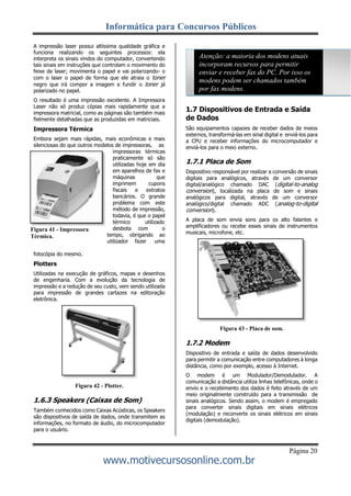 Informática para Concursos Públicos
Página 20
www.motivecursosonline.com.br
A impressão laser possui altíssima qualidade gráfica e
funciona realizando os seguintes processos: ela
interpreta os sinais vindos do computador, convertendo
tais sinais em instruções que controlam o movimento do
feixe de laser; movimenta o papel e vai polarizando- o
com o laser o papel de forma que ele atraia o toner
negro que irá compor a imagem e fundir o toner já
polarizado no papel.
O resultado é uma impressão excelente. A Impressora
Laser não só produz cópias mais rapidamente que a
impressora matricial, como as páginas são também mais
fielmente detalhadas que as produzidas em matriciais.
Impressora Térmica
Embora sejam mais rápidas, mais econômicas e mais
silenciosas do que outros modelos de impressoras, as
impressoras térmicas
praticamente só são
utilizadas hoje em dia
em aparelhos de fax e
máquinas que
imprimem cupons
fiscais e extratos
bancários. O grande
problema com este
método de impressão,
todavia, é que o papel
térmico utilizado
desbota com o
tempo, obrigando ao
utilizador fazer uma
Atenção: a maioria dos modens atuais
incorporam recursos para permitir
enviar e receber fax do PC. Por isso os
modens podem ser chamados também
por fax modens.
1.7 Dispositivos de Entrada e Saída
de Dados
São equipamentos capazes de receber dados de meios
externos, transformá-las em sinal digital e enviá-los para
a CPU e receber informações do microcomputador e
enviá-los para o meio externo.
1.7.1 Placa de Som
Dispositivo responsável por realizar a conversão de sinais
digitais para analógicos, através de um conversor
digital/analógico chamado DAC (digital-to-analog
conversion), localizada na placa de som e sinais
analógicos para digital, através de um conversor
analógico/digital chamado ADC (analog-to-digital
conversion).
A placa de som envia sons para os alto falantes e
amplificadores ou recebe esses sinais de instrumentos
musicais, microfone, etc.
fotocópia do mesmo.
Plotters
Utilizadas na execução de gráficos, mapas e desenhos
de engenharia. Com a evolução da tecnologia de
impressão e a redução de seu custo, vem sendo utilizada
para impressão de grandes cartazes na editoração
eletrônica.
Figura 42 - Plotter.
1.6.3 Speakers (Caixas de Som)
Também conhecidos como Caixas Acústicas, os Speakers
são dispositivos de saída de dados, onde transmitem as
informações, no formato de áudio, do microcomputador
para o usuário.
Figura 43 - Placa de som.
1.7.2 Modem
Dispositivo de entrada e saída de dados desenvolvido
para permitir a comunicação entre computadores à longa
distância, como por exemplo, acesso à Internet.
O modem é um Modulador/Demodulador. A
comunicação a distância utiliza linhas telefônicas, onde o
envio e o recebimento dos dados é feito através de um
meio originalmente construído para a transmissão de
sinais analógicos. Sendo assim, o modem é empregado
para converter sinais digitais em sinais elétricos
(modulação) e reconverte os sinais elétricos em sinais
digitais (demodulação).
Figura 41 - Impressora
Térmica.
 