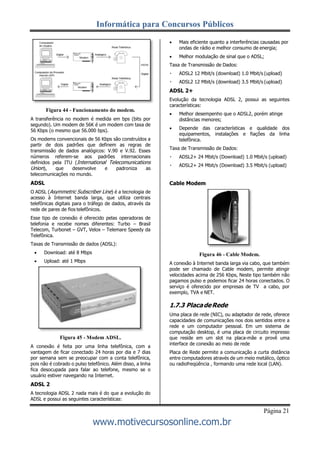 Informática para Concursos Públicos
Página 21
www.motivecursosonline.com.br
Figura 44 - Funcionamento do modem.
A transferência no modem é medida em bps (bits por
segundo). Um modem de 56K é um modem com taxa de
56 Kbps (o mesmo que 56.000 bps).
Os modems convencionais de 56 Kbps são construídos a
partir de dois padrões que definem as regras de
transmissão de dados analógicos: V.90 e V.92. Esses
números referem-se aos padrões internacionais
definidos pela ITU (International Telecomunications
Union), que desenvolve e padroniza as
telecomunicações no mundo.
ADSL
O ADSL (Asymmetric Subscriber Line) é a tecnologia de
acesso à Internet banda larga, que utiliza centrais
telefônicas digitais para o tráfego de dados, através da
rede de pares de fios telefônicos.
Esse tipo de conexão é oferecido pelas operadoras de
telefonia e recebe nomes diferentes: Turbo – Brasil
Telecom, Turbonet – GVT, Velox – Telemare Speedy da
Telefônica.
Taxas de Transmissão de dados (ADSL):
 Download: até 8 Mbps
 Upload: até 1 Mbps
Figura 45 - Modem ADSL.
A conexão é feita por uma linha telefônica, com a
vantagem de ficar conectado 24 horas por dia e 7 dias
por semana sem se preocupar com a conta telefônica,
pois não é cobrado o pulso telefônico. Além disso, a linha
fica desocupada para falar ao telefone, mesmo se o
usuário estiver navegando na Internet.
ADSL 2
A tecnologia ADSL 2 nada mais é do que a evolução do
ADSL e possui as seguintes características:
 Mais eficiente quanto a interferências causadas por
ondas de rádio e melhor consumo de energia;
 Melhor modulação de sinal que o ADSL;
Taxa de Transmissão de Dados:
ADSL2 12 Mbit/s (download) 1.0 Mbit/s (upload)
ADSL2 12 Mbit/s (download) 3.5 Mbit/s (upload)
ADSL 2+
Evolução da tecnologia ADSL 2, possui as seguintes
características:
 Melhor desempenho que o ADSL2, porém atinge
distâncias menores;
 Depende das características e qualidade dos
equipamentos, instalações e fiações da linha
telefônica.
Taxa de Transmissão de Dados:
ADSL2+ 24 Mbit/s (Download) 1.0 Mbit/s (upload)
ADSL2+ 24 Mbit/s (Download) 3.5 Mbit/s (upload)
Cable Modem
Figura 46 - Cable Modem.
A conexão à Internet banda larga via cabo, que também
pode ser chamado de Cable modem, permite atingir
velocidades acima de 256 Kbps, Neste tipo também não
pagamos pulso e podemos ficar 24 horas conectados. O
serviço é oferecido por empresas de TV a cabo, por
exemplo, TVA e NET.
1.7.3 PlacadeRede
Uma placa de rede (NIC), ou adaptador de rede, oferece
capacidades de comunicações nos dois sentidos entre a
rede e um computador pessoal. Em um sistema de
computação desktop, é uma placa de circuito impresso
que reside em um slot na placa-mãe e provê uma
interface de conexão ao meio de rede
Placa de Rede permite a comunicação a curta distância
entre computadores através de um meio metálico, óptico
ou radiofreqüência , formando uma rede local (LAN).
 