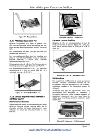 Informática para Concursos Públicos
Página 22
www.motivecursosonline.com.br
Figura 47 - Placa de Rede.
1.7.4 PlacasdeRedeSem-Fio
Qualquer equipamento que utilize os padrões IEEE
802.11b ou 802.11g pode acessar a nossa rede sem fios.
Estes padrões são conhecidos pelo "apelido" comercial
WiFi.
Para computadores de mesa, deve ser instalada uma
placa de rede WiFi tipo PCI.
Para computadores portáteis, deve ser instalada uma
placa de rede WiFi tipo PCMCIA. Todos os notebooks
possuem embutido o circuito WiFi, tornando
desnecessária a placa PCMCIA.
Muitos equipamentos de mão tipo PDA (Palm e similares)
também já possuem a opção de acesso sem fio WiFi.
Com equipamentos do padrão IEEE 802.11b a velocidade
nominal chega a 11 Mb/s. No padrão IEEE 802.11g a
velocidade nominal é de 54 Mb/s.
Figura 48 - Placa de Rede Sem-Fio.
1.7.5 OutrosdispositivosdeEntradae
SaídadeDados
Monitores Touchscreen
Alguns monitores podem ser considerados como sendo
periféricos tanto de entrada como de saída. São os
chamados sensíveis ao toque (touchscreen), muito
utilizados em caixas de auto-atendimento na área
bancária.
Figura 49 - Monitor Touchscreen.
Placas de captura de vídeo
São placas de vídeo com entrada de captura de sinais de
vídeo provenientes de câmeras digitais, TV a cabo, etc.
Estas placas possuem saída de vídeo (RGB, VGA, S-
Vídeo, etc.).
Figura 50 - Placa de Captura de Vídeo.
Multifuncional
Um equipamento multifuncional é aquele que possui
múltiplas utilidades. Geralmente consiste de um
equipamento integrado por digitalizador (ou Scanner),
impressora, copiadora e fax (geralmente através de
software).
Atualmente este tipo de equipamento conta com
características mais avançadas no tratamento e
informações tais como: enviar imagens colocadas no
digitalizador diretamente para uma pasta (scan to
folder), para um endereço eletrônico (scan to e-mail),
entre outros.
Figura 51 - Impressora Multifuncional.
 