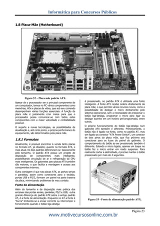 Informática para Concursos Públicos
Página 23
www.motivecursosonline.com.br
1.8 Placa-Mãe (Motherboard)
Figura 52 – Placa mãe padrão ATX.
Apesar de o processador ser o principal componente de
um computador, temos no PC vários componentes como
memórias, HDs e placas de vídeo, que sob seu comando
desempenham várias funções essenciais. A função da
placa mãe é justamente criar meios para que o
processador possa comunicar-se com todos estes
componentes com a maior velocidade e confiabilidade
possível.
O suporte a novas tecnologias, as possibilidades de
atualização e, até certo ponto, a própria performance do
equipamento, são determinados pela placa mãe.
1.8.1 Formatos
Atualmente, é possível encontrar à venda tanto placas
no formato AT, já obsoleto, quanto no formato ATX, o
mais atual. Os dois padrões diferenciam-se basicamente
pelo tamanho. O padrão ATX possui um projeto de
disposição de componentes mais inteligente,
possibilitando circulação de ar e refrigeração da CPU
mais inteligentes. Os gabinetes para placas ATX também
são maiores, o que facilita a montagem e acesso aos
componentes internos.
Outra vantagem é que nas placas ATX, as portas seriais
e paralelas, assim como conectores para o teclado,
portas USB e PS/2, formam um painel na parte traseira
da placa, minimizando problemas de mau contato.
Fonte de alimentação
Além do tamanho e da disposição mais prática dos
encaixes das portas seriais, paralelas, PS/2 e USB, outra
grande diferença do padrão ATX sobre o antigo padrão
AT, é a fonte de alimentação. Enquanto no AT a fonte é
“burra” limitando-se a enviar corrente ou interromper o
fornecimento quando o botão liga-desliga
é pressionado, no padrão ATX é utilizada uma fonte
inteligente. A fonte ATX recebe ordens diretamente da
placa mãe, o que permite vários recursos novos, como a
possibilidade de desligar o micro diretamente pelo
sistema operacional, sem a necessidade de pressionar o
botão liga-desliga, programar o micro para ligar ou
desligar sozinho em um horário pré-programado, entre
outros.
O próprio funcionamento do botão liga-desliga num
gabinete ATX também é diferente. Primeiramente, o
botão não é ligado na fonte, como no padrão AT, mas
sim ligado ao conector “ATX Power Switch”, um conector
de dois pinos da placa mãe, que fica próximo aos
conectores para as luzes do painel do gabinete. O
comportamento do botão ao ser pressionado também é
diferente. Estando o micro ligado, apenas um toque no
botão faz o micro entrar em modo suspenso. Para
realmente cortar a eletricidade, é preciso manter o botão
pressionado por mais de 4 segundos.
Figura 53 - Fonte de alimentação padrão ATX.
 