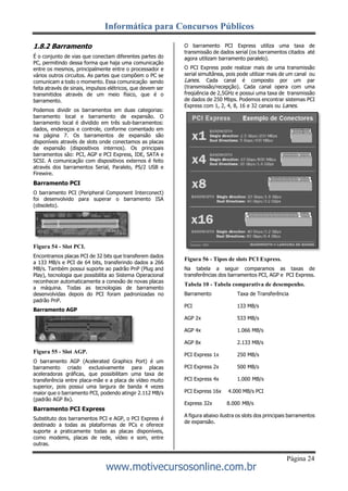Informática para Concursos Públicos
Página 24
www.motivecursosonline.com.br
1.8.2 Barramento
É o conjunto de vias que conectam diferentes partes do
PC, permitindo dessa forma que haja uma comunicação
entre os mesmos, principalmente entre o processador e
vários outros circuitos. As partes que compõem o PC se
comunicam a todo o momento. Essa comunicação sendo
feita através de sinais, impulsos elétricos, que devem ser
transmitidos através de um meio físico, que é o
barramento.
Podemos dividir os barramentos em duas categorias:
barramento local e barramento de expansão. O
barramento local é dividido em três sub-barramentos:
dados, endereços e controle, conforme comentado em
na página 7. Os barramentos de expansão são
disponíveis através de slots onde conectamos as placas
de expansão (dispositivos internos). Os principais
barramentos são: PCI, AGP e PCI Express, IDE, SATA e
SCSI. A comunicação com dispositivos externos é feito
através dos barramentos Serial, Paralelo, PS/2 USB e
Firewire.
Barramento PCI
O barramento PCI (Peripheral Component Interconect)
foi desenvolvido para superar o barramento ISA
(obsoleto).
Figura 54 - Slot PCI.
Encontramos placas PCI de 32 bits que transferem dados
a 133 MB/s e PCI de 64 bits, transferindo dados a 266
MB/s. Também possui suporte ao padrão PnP (Plug and
Play), tecnologia que possibilita ao Sistema Operacional
reconhecer automaticamente a conexão de novas placas
a máquina. Todas as tecnologias de barramento
desenvolvidas depois do PCI foram padronizadas no
padrão PnP.
Barramento AGP
Figura 55 - Slot AGP.
O barramento AGP (Acelerated Graphics Port) é um
barramento criado exclusivamente para placas
aceleradoras gráficas, que possibilitam uma taxa de
transferência entre placa-mãe e a placa de vídeo muito
superior, pois possui uma largura de banda 4 vezes
maior que o barramento PCI, podendo atingir 2.112 MB/s
(padrão AGP 8x).
Barramento PCI Express
Substituto dos barramentos PCI e AGP, o PCI Express é
destinado a todas as plataformas de PCs e oferece
suporte a praticamente todas as placas disponíveis,
como modems, placas de rede, vídeo e som, entre
outras.
O barramento PCI Express utiliza uma taxa de
transmissão de dados serial (os barramentos citados até
agora utilizam barramento paralelo).
O PCI Express pode realizar mais de uma transmissão
serial simultânea, pois pode utilizar mais de um canal ou
Lanes. Cada canal é composto por um par
(transmissão/recepção). Cada canal opera com uma
freqüência de 2,5GHz e possui uma taxa de transmissão
de dados de 250 Mbps. Podemos encontrar sistemas PCI
Express com 1, 2, 4, 8, 16 e 32 canais ou Lanes.
Figura 56 - Tipos de slots PCI Express.
Na tabela a seguir comparamos as taxas de
transferências dos barramentos PCI, AGP e PCI Express.
Tabela 10 - Tabela comparativa de desempenho.
Barramento Taxa de Transferência
PCI 133 MB/s
AGP 2x 533 MB/s
AGP 4x 1.066 MB/s
AGP 8x 2.133 MB/s
PCI Express 1x 250 MB/s
PCI Express 2x 500 MB/s
PCI Express 4x 1.000 MB/s
PCI Express 16x 4.000 MB/s PCI
Express 32x 8.000 MB/s
A figura abaixo ilustra os slots dos principais barramentos
de expansão.
 