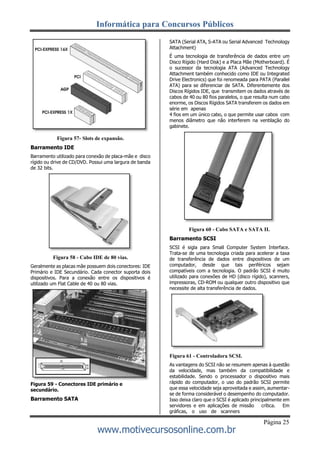 Informática para Concursos Públicos
Página 25
www.motivecursosonline.com.br
Figura 57- Slots de expansão.
Barramento IDE
Barramento utilizado para conexão de placa-mãe e disco
rígido ou drive de CD/DVD. Possui uma largura de banda
de 32 bits.
Figura 58 - Cabo IDE de 80 vias.
Geralmente as placas mãe possuem dois conectores: IDE
Primário e IDE Secundário. Cada conector suporta dois
dispositivos. Para a conexão entre os dispositivos é
utilizado um Flat Cable de 40 ou 80 vias.
Figura 59 - Conectores IDE primário e
secundário.
Barramento SATA
SATA (Serial ATA, S-ATA ou Serial Advanced Technology
Attachment)
É uma tecnologia de transferência de dados entre um
Disco Rígido (Hard Disk) e a Placa Mãe (Motherboard). É
o sucessor da tecnologia ATA (Advanced Technology
Attachment também conhecido como IDE ou Integrated
Drive Electronics) que foi renomeada para PATA (Parallel
ATA) para se diferenciar de SATA. Diferentemente dos
Discos Rígidos IDE, que transmitem os dados através de
cabos de 40 ou 80 fios paralelos, o que resulta num cabo
enorme, os Discos Rígidos SATA transferem os dados em
série em apenas
4 fios em um único cabo, o que permite usar cabos com
menos diâmetro que não interferem na ventilação do
gabinete.
Figura 60 - Cabo SATA e SATA II.
Barramento SCSI
SCSI é sigla para Small Computer System Interface.
Trata-se de uma tecnologia criada para acelerar a taxa
de transferência de dados entre dispositivos de um
computador, desde que tais periféricos sejam
compatíveis com a tecnologia. O padrão SCSI é muito
utilizado para conexões de HD (disco rígido), scanners,
impressoras, CD-ROM ou qualquer outro dispositivo que
necessite de alta transferência de dados.
Figura 61 - Controladora SCSI.
As vantagens do SCSI não se resumem apenas à questão
da velocidade, mas também da compatibilidade e
estabilidade. Sendo o processador o dispositivo mais
rápido do computador, o uso do padrão SCSI permite
que essa velocidade seja aproveitada e assim, aumentar-
se de forma considerável o desempenho do computador.
Isso deixa claro que o SCSI é aplicado principalmente em
servidores e em aplicações de missão crítica. Em
gráficas, o uso de scanners
 