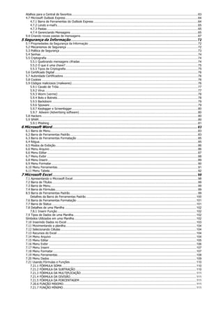 Atalhos para a Central de favoritos....................................................................................................................................................63
4.7 Microsoft Outlook Express ...........................................................................................................................................................64
4.7.1 Barra de Ferramentas do Outlook Express ..........................................................................................................................64
4.7.2 Lendo e-mail’s.....................................................................................................................................................................65
4.7.3 Pastas .................................................................................................................................................................................65
4.7.4 Gerenciando Mensagens .....................................................................................................................................................65
9.4 Criando novas pastas de mensagens..........................................................................................................................................67
5 Segurança da Informação......................................................................................................................................72
5.1 Propriedades da Segurança da Informação ................................................................................................................................72
5.2 Mecanismos de Segurança ..........................................................................................................................................................72
5.3 Política de Segurança ..................................................................................................................................................................73
5.4 Senhas ........................................................................................................................................................................................74
5.5 Criptografia .................................................................................................................................................................................74
5.5.1 Quebrando mensagens cifradas ..........................................................................................................................................74
5.5.2 O que é uma chave? ...........................................................................................................................................................75
5.5.3 Tipos de Criptografia...........................................................................................................................................................75
5.6 Certificado Digital ........................................................................................................................................................................76
5.7 Autoridade Certificadora..............................................................................................................................................................76
5.8 Cookies .......................................................................................................................................................................................76
5.9 Códigos maliciosos (malwares)....................................................................................................................................................76
5.9.1 Cavalo de Tróia...................................................................................................................................................................77
5.9.2 Vírus ...................................................................................................................................................................................77
5.9.3 Worm (verme) ....................................................................................................................................................................78
5.9.4 Bots e Botnets.....................................................................................................................................................................78
5.9.5 Backdoors ...........................................................................................................................................................................79
5.9.6 Spyware..............................................................................................................................................................................79
5.9.7 Keylogger e Screenlogger....................................................................................................................................................80
5.9.7 Adware (Advertising software) ...........................................................................................................................................80
5.8 Hackers.......................................................................................................................................................................................80
5.9 SPAM...........................................................................................................................................................................................80
5.9.1 Phishing ..............................................................................................................................................................................81
6 Microsoft Word..........................................................................................................................................................83
6.1 Barra de Menu.............................................................................................................................................................................83
6.2 Barra de Ferramentas Padrão......................................................................................................................................................83
6.3 Barra de Ferramentas Formatação ..............................................................................................................................................85
6.4 Régua..........................................................................................................................................................................................85
6.5 Modos de Exibição.......................................................................................................................................................................86
6.6 Menu Arquivo..............................................................................................................................................................................86
6.6 Menu Editar.................................................................................................................................................................................87
6.7 Menu Exibir .................................................................................................................................................................................88
6.8 Menu Inserir................................................................................................................................................................................89
6.9 Menu Formatar............................................................................................................................................................................90
6.10 Menu Ferramentas.....................................................................................................................................................................91
6.11 Menu Tabela..............................................................................................................................................................................92
7 Microsoft Excel..........................................................................................................................................................98
7.1 Apresentando o Microsoft Excel...................................................................................................................................................98
7.2 Barra de Títulos...........................................................................................................................................................................99
7.3 Barra de Menu.............................................................................................................................................................................99
7.4 Barra de Fórmulas.......................................................................................................................................................................99
8.5 Barra de Ferramentas Padrão......................................................................................................................................................99
Detalhes da Barra de Ferramentas Padrão .................................................................................................................................100
7.6 Barra de Ferramentas Formatação ............................................................................................................................................101
7.7 Barra de Status .........................................................................................................................................................................101
7.8 Detalhes de uma Planilha ..........................................................................................................................................................102
7.8.1 Inserir Função...................................................................................................................................................................102
7.9 Tipos de Dados de uma Planilha................................................................................................................................................102
Símbolos Utilizados em uma Planilha...............................................................................................................................................102
7.10 Inserindo Dados no Excel ........................................................................................................................................................103
7.11 Movimentando a planilha.........................................................................................................................................................104
7.12 Selecionando Células...............................................................................................................................................................104
7.13 Recursos do Excel ...................................................................................................................................................................104
7.14 Menu Arquivo ..........................................................................................................................................................................104
7.15 Menu Editar.............................................................................................................................................................................105
7.16 Menu Exibir .............................................................................................................................................................................106
7.17 Menu Inserir............................................................................................................................................................................107
7.18 Menu Formatar........................................................................................................................................................................107
7.19 Menu Ferramentas...................................................................................................................................................................108
7.20 Menu Dados ............................................................................................................................................................................109
7.21 Usando Fórmulas e Funções....................................................................................................................................................110
7.21.1 FÓRMULA SOMA .............................................................................................................................................................110
7.21.2 FÓRMULA DA SUBTRAÇÃO..............................................................................................................................................110
7.21.3 FÓRMULA DA MULTIPLICAÇÃO .......................................................................................................................................111
7.21.4 FÓRMULA DA DIVISÃO....................................................................................................................................................111
7.21.5 FÓRMULA DA PORCENTAGEM.........................................................................................................................................111
7.20.6 FUNÇÃO MÁXIMO............................................................................................................................................................111
7.21.7 FUNÇÃO MÍNIMO............................................................................................................................................................111
 