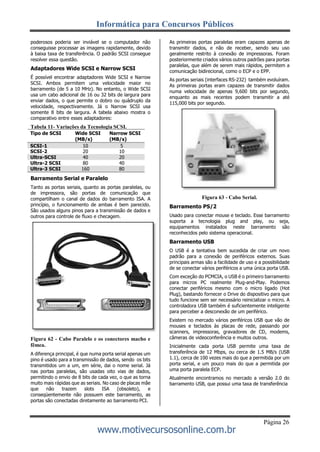 Informática para Concursos Públicos
Página 26
www.motivecursosonline.com.br
poderosos poderia ser inviável se o computador não
conseguisse processar as imagens rapidamente, devido
à baixa taxa de transferência. O padrão SCSI consegue
resolver essa questão.
Adaptadores Wide SCSI e Narrow SCSI
É possível encontrar adaptadores Wide SCSI e Narrow
SCSI. Ambos permitem uma velocidade maior no
barramento (de 5 a 10 MHz). No entanto, o Wide SCSI
usa um cabo adicional de 16 ou 32 bits de largura para
enviar dados, o que permite o dobro ou quádruplo da
velocidade, respectivamente. Já o Narrow SCSI usa
somente 8 bits de largura. A tabela abaixo mostra o
comparativo entre esses adaptadores:
Tabela 11- Variações da Tecnologia SCSI.
Tipo de SCSI Wide SCSI
(MB/s)
Narrow SCSI
(MB/s)
SCSI-1 10 5
SCSI-2 20 10
Ultra-SCSI 40 20
Ultra-2 SCSI 80 40
Ultra-3 SCSI 160 80
Barramento Serial e Paralelo
Tanto as portas seriais, quanto as portas paralelas, ou
de impressora, são portas de comunicação que
compartilham o canal de dados do barramento ISA. A
princípio, o funcionamento de ambas é bem parecido.
São usados alguns pinos para a transmissão de dados e
outros para controle de fluxo e checagem.
Figura 62 - Cabo Paralelo e os conectores macho e
fêmea.
A diferença principal, é que numa porta serial apenas um
pino é usado para a transmissão de dados, sendo os bits
transmitidos um a um, em série, dai o nome serial. Já
nas portas paralelas, são usadas oito vias de dados,
permitindo o envio de 8 bits de cada vez, o que as torna
muito mais rápidas que as seriais. No caso de placas mãe
que não trazem slots ISA (obsoleto), e
conseqüentemente não possuem este barramento, as
portas são conectadas diretamente ao barramento PCI.
As primeiras portas paralelas eram capazes apenas de
transmitir dados, e não de receber, sendo seu uso
geralmente restrito à conexão de impressoras. Foram
posteriormente criados vários outros padrões para portas
paralelas, que além de serem mais rápidos, permitem a
comunicação bidirecional, como o ECP e o EPP.
As portas seriais (interfaces RS-232) também evoluíram.
As primeiras portas eram capazes de transmitir dados
numa velocidade de apenas 9,600 bits por segundo,
enquanto as mais recentes podem transmitir a até
115,000 bits por segundo.
Figura 63 - Cabo Serial.
Barramento PS/2
Usado para conectar mouse e teclado. Esse barramento
suporta a tecnologia plug and play, ou seja,
equipamentos instalados neste barramento são
reconhecidos pelo sistema operacional.
Barramento USB
O USB é a tentativa bem sucedida de criar um novo
padrão para a conexão de periféricos externos. Suas
principais armas são a facilidade de uso e a possibilidade
de se conectar vários periféricos a uma única porta USB.
Com exceção do PCMCIA, o USB é o primeiro barramento
para micros PC realmente Plug-and-Play. Podemos
conectar periféricos mesmo com o micro ligado (Hot
Plug), bastando fornecer o Drive do dispositivo para que
tudo funcione sem ser necessário reinicializar o micro. A
controladora USB também é suficientemente inteligente
para perceber a desconexão de um periférico.
Existem no mercado vários periféricos USB que vão de
mouses e teclados às placas de rede, passando por
scanners, impressoras, gravadores de CD, modems,
câmeras de videoconferência e muitos outros.
Inicialmente cada porta USB permite uma taxa de
transferência de 12 Mbps, ou cerca de 1.5 MB/s (USB
1.1), cerca de 100 vezes mais do que a permitida por um
porta serial, e um pouco mais do que a permitida por
uma porta paralela ECP.
Atualmente encontramos no mercado a versão 2.0 do
barramento USB, que possui uma taxa de transferência
 