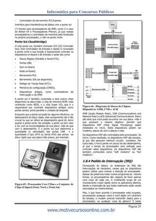 Informática para Concursos Públicos
Página 28
www.motivecursosonline.com.br
Controlador do barramento PCI Express.
Interface para transferência de dados com a ponte sul
(*) Exceto para processadores da AMD, como é o caso
do Athlon 64 e Processadores Phenon, já que nesses
processadores o controlador de memória está localizado
no próprio processador, e não na ponte norte.
Ponte Sul (Southbridge)
O chip ponte sul, também chamado ICH (I/O Controller
Hub, Hub Controlador de Entrada e Saída) é conectado
à ponte norte e sua função é basicamente controlar os
dispositivos on-board e de entrada e saída tais como:
 Discos Rígidos (Paralelo e Serial ATA);
Portas USB;
Som on-board;
Rede on-board;
Barramento PCI;
 Barramento ISA (se disponível);
 Relógio de Tempo Real (RTC);
 Memória de configuração (CMOS);
 Dispositivos antigos, como controladores de
interrupção e de DMA
A ponte sul é também conectada a dois outros chips
disponíveis na placa-mãe: o chip de memória ROM, mais
conhecido como BIOS, e o chip Super I/O, que é o
responsável por controlar dispositivos antigos como
portas seriais, porta paralela e unidade de disquete.
Enquanto que a ponte sul pode ter alguma influência no
desempenho do disco rígido, este componente não é tão
crucial no que se refere ao desempenho geral do micro
quanto à ponte norte. Na verdade, a ponte sul tem mais
a ver com as funcionalidades da sua placa- mãe do que
com o desempenho. É a ponte sul que determina a
quantidade (e velocidade) das portas USB e a
quantidade e tipo (ATA ou Serial ATA) das portas do
disco rígido que sua placa-mãe possui, por exemplo.
Figura 65 - Processador Core 2 Duo e o Conjunto de
Chips (Chipset) Ponte Norte e PonteSul.
Figura 66 - Diagrama de blocos do Chipset.
Dispositivos AMR, CNR e ACR
AMR (Audio Modem Riser), CNR (Communications and
Network Riser) e ACR (Advanced Communications Riser)
são slots que você pode encontrar em sua placa- mãe e
que possuem o mesmo objetivo: permitir que
dispositivos HSP (Host Signal Processing) sejam
instalados no micro. Estes dispositivos podem ser
modems, placas de som e placas e rede.
Os dispositivos HSP são controlados pelo processador do
micro. Como resultado, os dispositivos HSP são baratos,
já que não possuem nenhum circuito complexo. Por
outro lado, o micro perde um pouco do seu desempenho,
já que o tempo do processador será utilizado para
controlar estes dispositivos. Os dispositivos HSP são
também conhecidos como “soft modems” ou “win
modems”.
1.8.4 Pedido de Interrupção (IRQ)
Começando do básico, os endereços de IRQ são
interrupções de hardware, canais que os dispositivos
podem utilizar para chamar a atenção do processador.
Apesar de podermos rodar muitos programas ao mesmo
tempo, os processadores são capazes de fazer apenas
uma coisa de cada vez. A multitarefa surge de um
chaveamento muito rápido entre os aplicativos abertos,
dando a impressão de que todos realmente estão sendo
executados ao mesmo tempo.
Mas, o que fazer quando o processador está ocupado,
processando qualquer coisa e você digita um caractere
do teclado, o modem precisa transmitir dados para o
processador, ou qualquer coisa do gênero? É neste
 