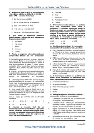 Informática para Concursos Públicos
Página 30
www.motivecursosonline.com.br
5. Na seguinte especificação de um computador
– Core 2 Duo 2,2 Ghertz, 4 GB, HD de 500 GB,
Cache 4 MB - é correto afirmar que
a) 2,2 Ghertz refere-se à BIOS
b) HD de 500 GB refere-se ao processador
c) Core 2 Duo refere-se ao clock
d) 4 GB refere-se à memória RAM
e) Cache de 4 MB refere-se ao disco rígido
6. Qual, dentre os dispositivos periféricos
listados abaixo, é o único que serve apenas como
dispositivo de entrada?
a) Alto falante
b) Impressora
c) Monitor
d) Pen drive
e) Teclado
7. Analise as seguintes afirmações relativas a
componentes básicos de um computador.
I. O chipset (conjunto de chips) controla o sistema e
seus recursos. Todos os componentes comunicam-se
com o processador por meio do chipset - a central de
todas as transferências de dados. O chipset utiliza o
controlador DMA e o controlador do barramento para
organizar o fluxo contínuo de dados pelo qual ele é
responsável.
II. O cache é um bloco de memória de alta velocidade,
no qual os dados são copiados ao serem acessados da
RAM. Esse armazenamento de instruções permite a
melhoria do desempenho do processador.
III. A tecnologia Intel® MMX™ foi desenvolvida para
acelerar os aplicativos de multimídia e de comunicações.
Devido a sua elevada velocidade de processamento, os
processadores Intel® MMX™ não incorporam cachês
Nível 1 (L1, Level 1) e Nível 2 (L2, Level 2).
IV. Uma entrada USB (Universal Serial Bus) é um
recurso disponível para os PCs que permite a conexão
exclusiva de periféricos de captura de imagens tais como
câmaras digitais e scanners.
Indique a opção que contenha todas as afirmações
verdadeiras.
a) I e II b) II e III c) III e IV
d) I e III e) II e IV
8. Quando a memória RAM de um
microcomputador não comporta todo o programa
de uma única vez, o computador carrega para a
memória apenas as partes essenciais. Quando ele
necessita de outras partes do programa, ele
utiliza um artifício denominado:
a) Overclock
b) Swap
c) Multitarefa
d) Multiprocessamento
e) Crashing
9. O termo barramento refere-se aos contatos
físicos que transportam sinais entre o
processador e qualquer dispositivo periférico.
Atualmente, existe um padrão de barramento de
dados que permite a conexão de vários periféricos
externos ao computador, através de uma única
interface e um único protocolo, eliminando a
necessidade de instalação e configuração de
placas extras. Trata-se do barramento
a) PCI b) USB c) SCSI
d) DDR e) ISA
10. Considerando o hardware do computador,
todas as alternativas estão corretas, exceto a:
a) USB (Universal Serial Bus) é um barramento externo
ao PC que serve para a conexão de periféricos
externos, tais como mouses, teclados e câmeras
digitais.
b) PCI (Peripheral Component Interconnect) é um tipo
de slot criado pela Intel exclusivamente para a
instalação de placas de vídeo ao micro.
c) A fonte do tipo ATX possui um recurso chamado
power-on, de forma que o comando de ligar ou
desligar a fonte é enviado pela placa-mãe.
d) O circuito de memória RAM pode ser construído com
uma enorme gama de tecnologias, tais como EDO,
SDRAM e DDR-SDRAM.
11. As informações contidas nos periféricos de
entrada de um computador são transferidas para
serem manipuladas no processador por meio do:
a) barramento de endereços.
b) barramento de dados.
c) BIOS – Basic Input/Output System.
d) Firewall.
e) Cluster.
12. Analise as seguintes afirmações relativas a
componentes básicos de um computador.
I. A memória RAM pode ser lida ou gravada pelo
computador e outros dispositivos.
II. A memória virtual é utilizada para armazenamento
temporário, visando à execução de programas que
precisam de mais memória, além da principal.
III. Paginar significa mover as partes da memória ROM
usadas com pouca freqüência como memória de
trabalho para outra mídia armazenável, geralmente
o CDROM.
IV. As memórias ROM e Cache têm a mesma velocidade
de acesso em computadores mais
 
