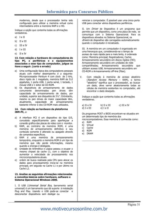 Informática para Concursos Públicos
Página 31
www.motivecursosonline.com.br
modernos, desde que o processador tenha sido
configurado para utilizar a memória virtual como
intermediária entre a memória RAM e o HD.
Indique a opção que contenha todas as afirmações
verdadeiras.
a) I e II
b) II e III
c) III e IV
d) I e III
e) II e IV
13. Com relação a hardware de computadores do
tipo PC, a periféricos e a equipamentos
associados a esse tipo de computador, julgue os
itens a seguir. (certo e errado)
a) Uma configuração típica dos computadores pessoais
atuais com melhor desempenho é a seguinte:
Microprocessador Pentium 4 com clock de 3 kHz,
disco rígido de 1 megabyte, memória RAM de 512
gigabytes, 1 porta USB, 1 porta serial, 1 teclado, 1
mouse USB e 1 leitor de CD-ROM.
b) Os dispositivos de armazenamento de dados
comumente denominados pen drives têm
capacidade de armazenamento de dados, por
unidade, superior aos disquetes de 3½". Entretanto,
mesmo os pen drives de maior capacidade têm,
atualmente, capacidade de armazenamento
bastante inferior à dos CD-ROM mais utilizados.
14. Com relação ao hardware da plataforma
IBM-PC, a:
a) A interface PCI é um dispositivo do tipo E/S,
concebido especificamente para aperfeiçoar a
conexão gráfica das placas de vídeo com o monitor.
b) RAM, ao contrário da memória ROM, é uma
memória de armazenamento definitivo e seu
conteúdo somente é alterado ou apagado através
de comandos específicos.
c) RAM é uma memória de armazenamento
temporário, enquanto a memória ROM é um tipo de
memória que não perde informações, mesmo
quando a energia é desligada.
d) Unidade de Aritmética e Lógica passou a ocupar o
mesmo chipset da cache L1, com o objetivo de
aumentar a velocidade de processamento nos
microcomputadores atuais.
e) ordem de busca realizada pela CPU para alocar os
dados para processamento inicia-se na memória
principal, em seguida na Cache L1 e por último na
Cache L2.
15. Analise as seguintes afirmações relacionadas
a conceitos básicos sobre hardware, software e
Sistema Operacional Windows 2000.
I. O USB (Universal Serial Bus, barramento serial
universal) é um barramento que dá suporte à instalação
Plug and Play. Usando o USB pode-se conectar e
desconectar dispositivos sem desligar ou
reiniciar o computador. É possível usar uma única porta
USB para conectar vários dispositivos periféricos.
II. Um Driver de Dispositivo é um programa que
permite que um dispositivo, como uma placa de rede, se
comunique com o Sistema Operacional. Para os
dispositivos ativados no Sistema Operacional, os
drivers de dispositivo são carregados automaticamente
quando o computador é inicializado.
III. A memória em um computador é organizada em
uma hierarquia que, considerando-se o tempo de
acesso da mais rápida para a mais lenta, é ordenada
como: Memória principal; Registradores; Cache;
Armazenamento secundário em discos rígidos (HD);
Armazenamento secundário em unidades de rede
compartilhadas; Armazenamento secundário que
utilizam acesso USB; Armazenamento secundário em
CD-ROM e Armazenamento off-line (fitas).
V. Com relação à memória de acesso aleatório
(Random Access Memory – RAM), o termo
“aleatório” significa que o processador, ao buscar
um dado, deve varrer aleatoriamente todas as
células de memória existentes no computador, até
encontrar o dado desejado.
Indique a opção que contenha todas as afirmações
verdadeiras.
a) II e IV b) II e III c) III e IV
d) I e III e) I e II
Os programas POST e BIOS encontram-se situados em
um determinado tipo de memória dos
microcomputadores. Essa memória é conhecida como:
a) RAM
b) Virtual
c) Cache
d) ROM
e) DRAM
 