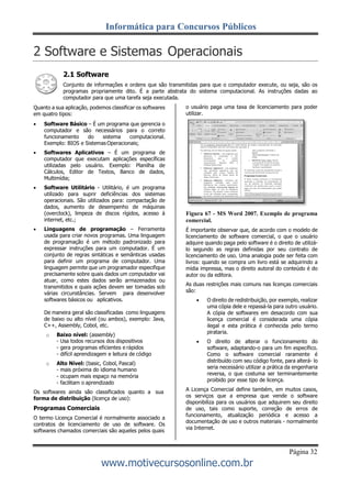 Informática para Concursos Públicos
Página 32
www.motivecursosonline.com.br
2 Software e Sistemas Operacionais
2.1 Software
Conjunto de informações e ordens que são transmitidas para que o computador execute, ou seja, são os
programas propriamente dito. É a parte abstrata do sistema computacional. As instruções dadas ao
computador para que uma tarefa seja executada.
Quanto a sua aplicação, podemos classificar os softwares
em quatro tipos:
 Software Básico – É um programa que gerencia o
computador e são necessários para o correto
funcionamento do sistema computacional.
Exemplo: BIOS e Sistemas Operacionais;
 Softwares Aplicativos – É um programa de
computador que executam aplicações específicas
utilizadas pelo usuário. Exemplo: Planilha de
Cálculos, Editor de Textos, Banco de dados,
Multimídia;
 Software Utilitário - Utilitário, é um programa
utilizado para suprir deficiências dos sistemas
operacionais. São utilizados para: compactação de
dados, aumento de desempenho de máquinas
(overclock), limpeza de discos rígidos, acesso à
internet, etc.;
 Linguagens de programação – Ferramenta
usada para criar novos programas. Uma linguagem
de programação é um método padronizado para
expressar instruções para um computador. É um
conjunto de regras sintáticas e semânticas usadas
para definir um programa de computador. Uma
linguagem permite que um programador especifique
precisamente sobre quais dados um computador vai
atuar, como estes dados serão armazenados ou
transmitidos e quais ações devem ser tomadas sob
várias circunstâncias. Servem para desenvolver
softwares básicos ou aplicativos.
De maneira geral são classificadas como linguagens
de baixo ou alto nível (ou ambos), exemplo: Java,
C++, Assembly, Cobol, etc.
o Baixo nível: (assembly)
- Usa todos recursos dos dispositivos
- gera programas eficientes e rápidos
- difícil aprendizagem e leitura de código
o Alto Nível: (basic, Cobol, Pascal)
- mais próxima do idioma humano
- ocupam mais espaço na memória
- facilitam o aprendizado
Os softwares ainda são classificados quanto a sua
forma de distribuição (licença de uso):
Programas Comerciais
O termo Licença Comercial é normalmente associado a
contratos de licenciamento de uso de software. Os
softwares chamados comerciais são aqueles pelos quais
o usuário paga uma taxa de licenciamento para poder
utilizar.
Figura 67 - MS Word 2007. Exemplo de programa
comercial.
É importante observar que, de acordo com o modelo de
licenciamento de software comercial, o que o usuário
adquire quando paga pelo software é o direito de utilizá-
lo segundo as regras definidas por seu contrato de
licenciamento de uso. Uma analogia pode ser feita com
livros: quando se compra um livro está se adquirindo a
mídia impressa, mas o direito autoral do conteúdo é do
autor ou da editora.
As duas restrições mais comuns nas licenças comerciais
são:
 O direito de redistribuição, por exemplo, realizar
uma cópia dele e repassá-la para outro usuário.
A cópia de softwares em desacordo com sua
licença comercial é considerada uma cópia
ilegal e esta prática é conhecida pelo termo
pirataria.
 O direito de alterar o funcionamento do
software, adaptando-o para um fim específico.
Como o software comercial raramente é
distribuído com seu código fonte, para alterá- lo
seria necessário utilizar a prática da engenharia
reversa, o que costuma ser terminantemente
proibido por esse tipo de licença.
A Licença Comercial define também, em muitos casos,
os serviços que a empresa que vende o software
disponibiliza para os usuários que adquirem seu direito
de uso, tais como suporte, correção de erros de
funcionamento, atualização periódica e acesso a
documentação de uso e outros materiais - normalmente
via Internet.
 
