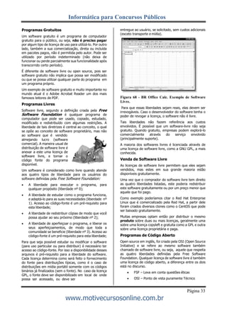 Informática para Concursos Públicos
Página 33
www.motivecursosonline.com.br
Programas Gratuitos
Um software gratuito é um programa de computador
gratuito para o público, ou seja, não é preciso pagar
por algum tipo de licença de uso para utilizá-lo. Por outro
lado, também a sua comercialização, direta ou incluída
em pacotes pagos, não é permitida pelo autor. Pode ser
utilizado por período indeterminado (não deixa de
funcionar ou perde parcialmente sua funcionalidade após
transcorrido certo período).
É diferente de software livre ou open source, pois ser
software gratuito não implica que possa ser modificado
ou que se possa utilizar qualquer parte do programa em
um programa próprio.
Um exemplo de software gratuito e muito importante no
mundo atual é o Adobe Acrobat Reader um dos mais
famosos leitores de PDF.
Programas Livres
Software livre, segundo a definição criada pela Free
Software Foundation é qualquer programa de
computador que pode ser usado, copiado, estudado,
modificado e redistribuído com algumas restrições. A
liberdade de tais diretrizes é central ao conceito, o qual
se opõe ao conceito de software proprietário, mas não
ao software que é vendido
almejando lucro (software
comercial). A maneira usual de
distribuição de software livre é
anexar a este uma licença de
software livre, e tornar o
código fonte do programa
disponível.
Um software é considerado como livre quando atende
aos quatro tipos de liberdade para os usuários do
software definidas pela Free Software Foundation:
 A liberdade para executar o programa, para
qualquer propósito (liberdade nº 0);
 A liberdade de estudar como o programa funciona,
e adaptá-lo para as suas necessidades (liberdade nº
1). Acesso ao código-fonte é um pré-requisito para
esta liberdade;
 A liberdade de redistribuir cópias de modo que você
possa ajudar ao seu próximo (liberdade nº 2);
 A liberdade de aperfeiçoar o programa, e liberar os
seus aperfeiçoamentos, de modo que toda a
comunidade se beneficie (liberdade nº 3). Acesso ao
código-fonte é um pré-requisito para esta liberdade;
Para que seja possível estudar ou modificar o software
(para uso particular ou para distribuir) é necessário ter
acesso ao código-fonte. Por isso a disponibilidade desses
arquivos é pré-requisito para a liberdade do software.
Cada licença determina como será feito o fornecimento
do fonte para distribuições típicas, como é o caso de
distribuições em mídia portátil somente com os códigos
binários já finalizados (sem o fonte). No caso da licença
GPL, o fonte deve ser disponibilizado em local de onde
possa ser acessado, ou deve ser
entregue ao usuário, se solicitado, sem custos adicionais
(exceto transporte e mídia).
Figura 68 - BR Office Calc. Exemplo de Software
Livre.
Para que essas liberdades sejam reais, elas devem ser
irrevogáveis. Caso o desenvolvedor do software tenha o
poder de revogar a licença, o software não é livre.
Tais liberdades não fazem referência aos custos
envolvidos. É possível que um software-livre não seja
gratuito. Quando gratuito, empresas podem explorá-lo
comercialmente através do serviço envolvido
(principalmente suporte).
A maioria dos softwares livres é licenciada através de
uma licença de software livre, como a GNU GPL, a mais
conhecida.
Venda de Software Livre
As licenças de software livre permitem que eles sejam
vendidos, mas estes em sua grande maioria estão
disponíveis gratuitamente.
Uma vez que o comprador do software livre tem direito
as quatro liberdades listadas, este poderia redistribuir
este software gratuitamente ou por um preço menor que
aquele que foi pago.
Como exemplo poderíamos citar o Red Hat Enterprise
Linux que é comercializado pela Red Hat, a partir dele
foram criados diversos clones como o CentOS que pode
ser baixado gratuitamente.
Muitas empresas optam então por distribuir o mesmo
produto sobre duas ou mais licenças, geralmente uma
sobre uma licença copyleft e gratuita como a GPL e outra
sobre uma licença proprietária e paga.
Programas de Código Aberto
Open source em inglês, foi criado pela OSI (Open Source
Initiative) e se refere ao mesmo software também
chamado de software livre, ou seja, aquele que respeita
as quatro liberdades definidas pela Free Software
Foundation. Qualquer licença de software livre é também
uma licença de código aberto, a diferença entre os dois
está no discurso.
 FSF – Leva em conta questões éticas
 OSI – Ponto de vista puramente Técnico
 