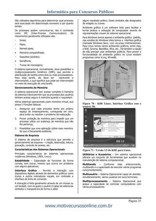 Informática para Concursos Públicos
Página 35
www.motivecursosonline.com.br
São utilizados algoritmos para determinar qual processo
será executado em determinado momento e por quanto
tempo.
Os processos podem comunicar-se, isto é conhecido
como IPC (Inter-Process Communication). Os
mecanismos geralmente utilizados são:
Sinais;
Pipes;
Named pipes;
 Memória compartilhada;
Soquetes (sockets);
 Semáforos;
Trocas de mensagens;
O sistema operacional, normalmente, deve possibilitar o
multiprocessamento Simétrico (SMP), que permite a
distribuição de tarefas entre dois ou mais processadores.
Para essa tarefa, ele deve ser reentrante e
interrompível, o que significa que pode ser interrompido
no meio da execução de uma tarefa.
Gerenciamento de Memória
O sistema operacional tem acesso completo à memória
do sistema e deve permitir que os processos dos usuários
tenham acesso seguro à memória quando o requisitam.
Vários sistemas operacionais usam memória virtual, que
possui 3 funções básicas:
1. Assegurar que cada processo tenha seu próprio
espaço de endereçamento, começando em zero,
para evitar ou resolver o problema de realocação.
2. Prover proteção da memória para impedir que um
processo utilize um endereço de memória que não
lhe pertença;
3. Possibilitar que uma aplicação utilize mais memória
do que a fisicamente existente.
Sistema de Arquivos
O sistema de arquivos é a estrutura que permite o
gerenciamento de arquivos -- criação, destruição, leitura,
gravação, controle de acesso, etc.
Características dos Sistemas Operacionais
Principais características de sistemas operacionais
modernos (Windows, UNIX, Linux):
Estabilidade – Capacidade de funcionar de forma
correta, sem travar, mesmo que ocorra um problema
com alguns aplicativos;
Interface Gráfica – Permite a interação com
dispositivos digitais através de elementos gráficos como
ícones e outros indicadores visuais, em contraste a
interface de linha de comando.
A interação é feita geralmente através de um mouse ou
um teclado, com os quais o usuário é capaz de selecionar
símbolos e manipulá-los de forma a obter
algum resultado prático. Esses símbolos são designados
de widgets ou ícones.
Ambiente gráfico é um software feito para facilitar e
tornar prática a utilização do computador através de
representações visuais do sistema operacional.
Para Windows temos apenas o ambiente gráfico padrão,
nas versões do Windows Vista temos a interface gráfica
chamada Windows Aero, com recursos tridimensionais.
Para Linux temos vários ambientes gráficos, entre eles,
o KDE, Gnome, BlackBox, Xfce, etc.. Há também a opção
de não precisar usar ambientes gráficos. Para prover a
funcionalidade do ambiente gráfico no Linux existem
programas como X.org, XFree86.
Figura 70 - KDE Linux. Interface Gráfica com o
usuário 3D.
Figura 71 - Versão 3.5 do KDE para Linux.
Utilitários e Acessórios – Um sistema operacional
oferece um conjunto de ferramentas que auxiliam na
manutenção do sistema computacional;
Multitarefa – Conforme visto anteriormente,
multitarefa é a capacidade de executar vários programas
concorrentemente;
Multiusuário – Sistema Operacional capaz de atender,
simultaneamente, vários usuários em seus terminais;
Muiltiprocessamento – Sistema Operacional que
possui a capacidade de controlar computadores com
vários processadores.
 