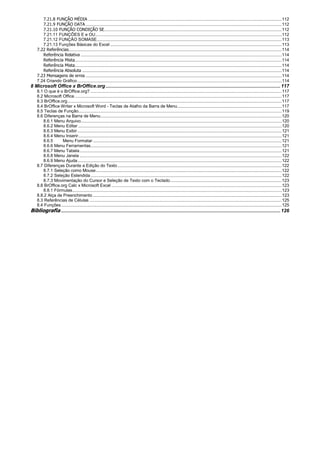 7.21.8 FUNÇÃO MÉDIA ..............................................................................................................................................................112
7.21.9 FUNÇÃO DATA ................................................................................................................................................................112
7.21.10 FUNÇÃO CONDIÇÃO SE.................................................................................................................................................112
7.21.11 FUNÇÕES E e OU........................................................................................................................................................112
7.21.12 FUNÇÃO SOMASE.......................................................................................................................................................113
7.21.13 Funções Básicas do Excel ............................................................................................................................................113
7.22 Referências..............................................................................................................................................................................114
Referência Relativa ....................................................................................................................................................................114
Referência Mista.........................................................................................................................................................................114
Referência Mista.........................................................................................................................................................................114
Referência Absoluta ...................................................................................................................................................................114
7.23 Mensagens de erros ................................................................................................................................................................114
7.24 Criando Gráfico.......................................................................................................................................................................114
8 Microsoft Office x BrOffice.org.................................................................................................................................117
8.1 O que é o BrOffice.org? ............................................................................................................................................................117
8.2 Microsoft Office .........................................................................................................................................................................117
8.3 BrOffice.org...............................................................................................................................................................................117
8.4 BrOffice Writer x Microsoft Word - Teclas de Atalho da Barra de Menu.....................................................................................117
8.5 Teclas de Função......................................................................................................................................................................119
8.6 Diferenças na Barra de Menu....................................................................................................................................................120
8.6.1 Menu Arquivo....................................................................................................................................................................120
8.6.2 Menu Editar ......................................................................................................................................................................120
8.6.3 Menu Exibir.......................................................................................................................................................................121
8.6.4 Menu Inserir......................................................................................................................................................................121
8.6.5 Menu Formatar ..........................................................................................................................................................121
8.6.6 Menu Ferramentas............................................................................................................................................................121
8.6.7 Menu Tabela.....................................................................................................................................................................121
8.6.8 Menu Janela .....................................................................................................................................................................122
8.6.9 Menu Ajuda.......................................................................................................................................................................122
8.7 Diferenças Durante a Edição do Texto......................................................................................................................................122
8.7.1 Seleção como Mouse........................................................................................................................................................122
8.7.2 Seleção Estendida............................................................................................................................................................122
8.7.3 Movimentação do Cursor e Seleção de Texto com o Teclado...........................................................................................123
8.8 BrOffice.org Calc x Microsoft Excel ...........................................................................................................................................123
8.8.1 Fórmulas...........................................................................................................................................................................123
8.8.2 Alça de Preenchimento ..........................................................................................................................................................123
8.3 Referências de Células .............................................................................................................................................................125
8.4 Funções....................................................................................................................................................................................125
Bibliografia ..................................................................................................................................................................126
 