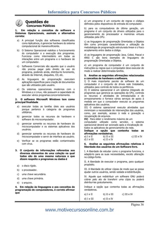 Informática para Concursos Públicos
Página 36
www.motivecursosonline.com.br
Questões de
Concursos Públicos
1. Em relação a conceitos de software e
Sistemas Operacionais, assinale a alternativa
correta:
a) A principal função dos softwares classificados
como Aplicativos, é gerenciar hardware do sistema
computacional de maneira eficiente.
b) O Sistema Operacional viabiliza o funcionamento
do computador e a execução dos programas.
Funciona como intermediário em todas as
interações entre um programa e o hardware de
um computador.
c) Softwares Comerciais são aqueles que o usuário
não precisa pagar pelo direito de uso do
programa, podendo ainda, distribuí-lo livremente,
através da Internet, disquetes, CD, etc.
d) As linguagens de programação executam
aplicações específicas para criação de documentos
que são utilizados pelo usuário.
e) Os sistemas operacionais modernos com o
Windows e o Linux, não possuem a capacidade de
executar vários programasconcorrentemente.
2. O software Microsoft Windows tem como
principal finalidade
a) executar todas as tarefas úteis aos usuários
porque pertence à categoria de programas
utilitários.
b) gerenciar todos os recursos de hardware e
software do microcomputador.
c) gerenciar somente os recursos de hardware do
microcomputador e os sistemas aplicativos dos
usuários.
d) gerenciar somente os recursos de hardware do
microcomputador e servir de interface ao usuário.
e) Verificar se os programas estão contaminados
com vírus.
3. O conjunto de informações referentes aos
diversos elementos de uma coleção na qual
todos são de uma mesma natureza e que
dizem respeito a programas ou dados é
a) o disco rígido.
b) o processador.
c) uma chave secundária.
d) uma chave primária.
e) o arquivo.
4. Em relação às linguagens e aos conceitos de
programação de computadores, é correto afirmar
que
a) um programa é um conjunto de regras e códigos
definidos pelos dispositivos de entrada do computador.
b) para os computadores de última geração, um
programa é um conjunto de drivers utilizados para o
gerenciamento do processador e memórias virtuais
utilizadas pela CPU.
c) as linguagens de programação Orientadas a Objetos
têm como principais características a utilização da
metodologia de programação estruturada linear e o fraco
acoplamento entre dados e código.
d) as linguagens de programação Java, Cobol, Pascal e
ANSI C são bons exemplos de linguagens de
programação Orientadas a Objetos.
e) um programa de computador é um conjunto de
instruções ou regras que o computador deve executar de
modo a realizar determinadas tarefas.
5. Analise as seguintes afirmações relacionadas
a conceitos de hardware e software.
I) O mais importante pacote de software de um
computador é o conjunto de drives nele Instalados,
utilizados para controle de todos os periféricos.
II) O sistema operacional é um sistema integrado de
programas que gerencia as operações da CPU, controla
os recursos e atividades de entrada/saída e de
armazenamento e fornece vários serviços de apoio à
medida em que o computador executa os programas
aplicativos dos usuários.
III) O sistema operacional executa atividades que
minimizam a necessidade de intervenções dos usuários,
como, por exemplo, acesso à rede e gravação e
recuperação de arquivos.
IV) Para obter o rendimento máximo de um
computador utilizado como servidor, o sistema
operacional deverá ser acionado após a inicialização de
todos os aplicativos de gerenciamento de rede.
Indique a opção que contenha todas as
afirmações verdadeiras.
a) I e II b) II e III c) III e IV
d) I e III e) II e IV
6. Analise as seguintes afirmações relativas à
liberdade dos usuários de um Software livre.
I. A liberdade de estudar como o programa funciona, e
adaptá-lo para as suas necessidades, exceto alteração
no código-fonte.
II. A liberdade de executar o programa, para qualquer
propósito.
III. A liberdade de utilizar cópias de modo que se possa
ajudar outros usuários, sendo vedada aredistribuição.
IV. Aquele que redistribuir um software GNU poderá
cobrar pelo ato de transferir uma cópia ou poderá
distribuí-las gratuitamente.
Indique a opção que contenha todas as afirmações
verdadeiras.
a) I e II b) II e III c) III e IV
d) I e III e) II e IV
 