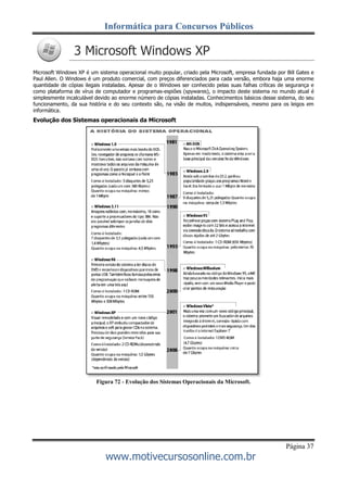 Informática para Concursos Públicos
Página 37
www.motivecursosonline.com.br
3 Microsoft Windows XP
Microsoft Windows XP é um sistema operacional muito popular, criado pela Microsoft, empresa fundada por Bill Gates e
Paul Allen. O Windows é um produto comercial, com preços diferenciados para cada versão, embora haja uma enorme
quantidade de cópias ilegais instaladas. Apesar de o Windows ser conhecido pelas suas falhas críticas de segurança e
como plataforma de vírus de computador e programas-espiões (spywares), o impacto deste sistema no mundo atual é
simplesmente incalculável devido ao enorme número de cópias instaladas. Conhecimentos básicos desse sistema, do seu
funcionamento, da sua história e do seu contexto são, na visão de muitos, indispensáveis, mesmo para os leigos em
informática.
Evolução dos Sistemas operacionais da Microsoft
Figura 72 - Evolução dos Sistemas Operacionais da Microsoft.
 