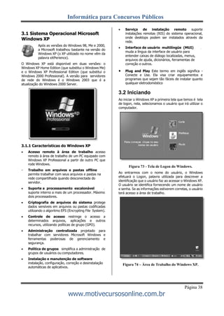 Informática para Concursos Públicos
Página 38
www.motivecursosonline.com.br
3.1 Sistema Operacional Microsoft
Windows XP
Após as versões do Windows 98, Me e 2000,
a Microsoft trabalhou bastante na versão do
Windows XP (o XP utilizado no nome vêm da
palavra eXPerience).
O Windows XP está disponível em duas versões: o
Windows XP Home Edition (que substitui o Windows Me)
e o Windows XP Professional Edition (que substitui o
Windows 2000 Professional). A versão para servidores
de rede do Windows é o Windows 2003 que é a
atualização do Windows 2000 Server.
3.1.1 Características do Windows XP
 Acesso remoto à área de trabalho acesso
remoto à área de trabalho de um PC equipado com
Windows XP Professional a partir de outro PC que
rode Windows.
Trabalho em arquivos e pastas offline
permite trabalhar com seus arquivos e pastas na
rede compartilhada quando desconectada do
servidor.
 Suporte a processamento escalonável
suporte interno a mais de um processador. Máximo
dois processadores.
 Criptografia de arquivos do sistema protege
dados sensíveis em arquivos ou pastas codificadas
utilizando o algoritmo EFS (Encrypting File System).
 Controle de acesso restringe o acesso a
determinados arquivos, aplicações e outros
recursos, utilizando políticas de grupo (GPO).
 Administração centralizada projetado para
trabalhar com servidores Microsoft Windows e
ferramentas poderosas de gerenciamento e
segurança.
 Política de grupos simplifica a administração de
grupos de usuários ou computadores.
 Instalação e manutenção de software
instalação, configuração, correção e desinstalação
automáticas de aplicativos.
 Serviço de instalação remoto suporte
instalações remotas (RIS) do sistema operacional,
onde desktops podem ser instalados através da
rede.
 Interface de usuário multilíngüe (MUI)
muda a língua da interface de usuário para
entender caixas de diálogo localizadas, menus,
arquivos de ajuda, dicionários, ferramentas de
correção e outros.
 Plug and Play Este termo em inglês significa -
Conecte e Use. Ela visa criar equipamentos e
programas que sejam tão fáceis de instalar quanto
qualquer eletrodoméstico
3.2 Iniciando
Ao iniciar o Windows XP a primeira tela que temos é tela
de logon, nela, selecionamos o usuário que irá utilizar o
computador.
Figura 73 - Tela de Logon do Windows.
Ao entrarmos com o nome do usuário, o Windows
efetuará o Logon, palavra utilizada para descrever a
identificação que o usuário faz ao acessar o Windows XP.
O usuário se identifica fornecendo um nome de usuário
e senha. Se as informações estiverem corretas, o usuário
terá acesso a área de trabalho.
Figura 74 – Área de Trabalho do Windows XP.
 