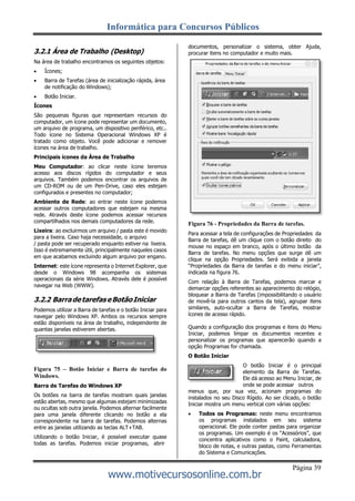 Informática para Concursos Públicos
Página 39
www.motivecursosonline.com.br
3.2.1 Área de Trabalho (Desktop)
Na área de trabalho encontramos os seguintes objetos:
 Ícones;
 Barra de Tarefas (área de inicialização rápida, área
de notificação do Windows);
 Botão Iniciar.
Ícones
São pequenas figuras que representam recursos do
computador, um ícone pode representar um documento,
um arquivo de programa, um dispositivo periférico, etc..
Todo ícone no Sistema Operacional Windows XP é
tratado como objeto. Você pode adicionar e remover
ícones na área de trabalho.
Principais ícones da Área de Trabalho
Meu Computador: ao clicar neste ícone teremos
acesso aos discos rígidos do computador e seus
arquivos. Também podemos encontrar os arquivos de
um CD-ROM ou de um Pen-Drive, caso eles estejam
configurados e presentes no computador;
Ambiente de Rede: ao entrar neste ícone podemos
acessar outros computadores que estejam na mesma
rede. Através deste ícone podemos acessar recursos
compartilhados nos demais computadores da rede.
Lixeira: ao excluirmos um arquivo / pasta este é movido
para a lixeira. Caso haja necessidade, o arquivo
/ pasta pode ser recuperado enquanto estiver na lixeira.
Isso é extremamente útil, principalmente naqueles casos
em que acabamos excluindo algum arquivo por engano.
Internet: este ícone representa o Internet Explorer, que
desde o Windows 98 acompanha os sistemas
operacionais da série Windows. Através dele é possível
navegar na Web (WWW).
3.2.2 BarradetarefaseBotãoIniciar
Podemos utilizar a Barra de tarefas e o botão Iniciar para
navegar pelo Windows XP. Ambos os recursos sempre
estão disponíveis na área de trabalho, independente de
quantas janelas estiverem abertas.
documentos, personalizar o sistema, obter Ajuda,
procurar itens no computador e muito mais.
Figura 76 - Propriedades da Barra de tarefas.
Para acessar a tela de configurações de Propriedades da
Barra de tarefas, dê um clique com o botão direito do
mouse no espaço em branco, após o último botão da
Barra de tarefas. No menu opções que surge dê um
clique na opção Propriedades. Será exibida a janela
“Propriedades da Barra de tarefas e do menu iniciar”,
indicada na figura 76.
Com relação à Barra de Tarefas, podemos marcar e
demarcar opções referentes ao aparecimento do relógio,
bloquear a Barra de Tarefas (impossibilitando o usuário
de movê-la para outros cantos da tela), agrupar itens
similares, auto-ocultar a Barra de Tarefas, mostrar
ícones de acesso rápido.
Quando a configuração dos programas e itens do Menu
Iniciar, podemos limpar os documentos recentes e
personalizar os programas que aparecerão quando a
opção Programas for chamada.
O Botão Iniciar
Figura 75 – Botão Iniciar e Barra de tarefas do
Windows.
Barra de Tarefas do Windows XP
Os botões na barra de tarefas mostram quais janelas
estão abertas, mesmo que algumas estejam minimizadas
ou ocultas sob outra janela. Podemos alternar facilmente
para uma janela diferente clicando no botão a ela
correspondente na barra de tarefas. Podemos alternas
entre as janelas utilizando as teclas ALT+TAB.
Utilizando o botão Iniciar, é possível executar quase
todas as tarefas. Podemos iniciar programas, abrir
O botão Iniciar é o principal
elemento da Barra de Tarefas.
Ele dá acesso ao Menu Iniciar, de
onde se pode acessar outros
menus que, por sua vez, acionam programas do
instalados no seu Disco Rígido. Ao ser clicado, o botão
Iniciar mostra um menu vertical com várias opções:
 Todos os Programas: neste menu encontramos
os programas instalados em seu sistema
operacional. Ele pode conter pastas para organizar
os programas. Um exemplo é os “Acessórios”, que
concentra aplicativos como o Paint, calculadora,
bloco de notas, e outras pastas, como Ferramentas
do Sistema e Comunicações.
 