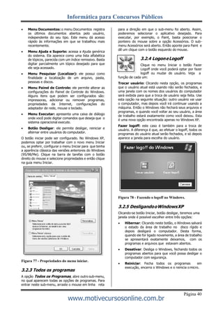 Informática para Concursos Públicos
Página 40
www.motivecursosonline.com.br
 Menu Documentos: o menu Documentos registra
os últimos documentos abertos pelo usuário,
independente do seu tipo. Este menu dá acesso
rápido às informações em que se trabalhou mais
recentemente.
 Menu Ajuda e Suporte: acessa a Ajuda genérica
do sistema. Ela aparece como uma lista alfabética
de tópicos, parecida com um índice remissivo. Basta
digitar parcialmente um tópico desejado para que
ele seja acessado.
 Menu Pesquisar (Localizar): ele possui como
finalidade a localização de um arquivo, pasta,
pessoas e discos.
 Menu Painel de Controle: ele permite alterar as
configurações do Painel de Controle do Windows.
Alguns itens que podem ser configurados são:
impressoras, adicionar ou remover programas,
propriedades da Internet, configurações do
adaptador de rede, mouse e teclado.
 Menu Executar: apresenta uma caixa de diálogo
onde você pode digitar comandos que deseja que o
sistema operacional execute.
 Botão Desligar: ele permite desligar, reiniciar e
alternar entre usuários do computador.
O botão iniciar pode ser configurado. No Windows XP,
podemos optar por trabalhar com o novo menu Iniciar
ou, se preferir, configurar o menu Iniciar para que tenha
a aparência clássica das versões anteriores do Windows
(95/98/Me). Clique na barra de tarefas com o botão
direito do mouse e selecione propriedades e então clique
na guia menu Iniciar.
Figura 77 - Propriedades do menu iniciar.
3.2.3 Todos os programas
A opção Todos os Programas, abre outro sub-menu,
no qual aparecem todas as opções de programas. Para
entrar neste sub-menu, arraste o mouse em linha reta
para a direção em que o sub-menu foi aberto. Assim,
poderemos selecionar o aplicativo desejado. Para
executar, por exemplo, o Paint, basta posicionar o
ponteiro do mouse sobre a opção Acessórios. O sub-
menu Acessórios será aberto. Então aponte para Paint e
dê um clique com o botão esquerdo do mouse.
3.2.4 LogoneLogoff
Clique no menu Iniciar o botão Fazer
Logoff onde você poderá optar por fazer
logoff ou mudar de usuário. Veja a
função de cada um:
Trocar usuário: Clicando nesta opção, os programas
que o usuário atual está usando não serão fechados, e
uma janela com os nomes dos usuários do computador
será exibida para que a troca de usuário seja feita. Use
esta opção na seguinte situação: outro usuário vai usar
o computador, mas depois você irá continuar usando a
máquina. Então o Windows não fechará seus arquivos e
programas, e quando você voltar ao seu usuário, a área
de trabalho estará exatamente como você deixou. Esta
é uma nova opção encontrada apenas no Windows XP.
Fazer logoff: este caso é também para a troca de
usuário. A diferença é que, ao efetuar o logoff, todos os
programas do usuário atual serão fechados, e só depois
aparece a janela para escolha do usuário.
Figura 78 - Fazendo o logoff no Windows.
3.2.5 DesligandooWindowsXP
Clicando-se botão Iniciar, botão desligar, teremos uma
janela onde é possível escolher entre três opções:
 Hibernar: Clicando neste botão, o Windows salvará
o estado da área de trabalho no disco rígido e
depois desligará o computador. Desta forma,
quando ele for ligado novamente, a área de trabalho
se apresentará exatamente deixamos, com os
programas e arquivos que estavam abertos.
 Desativar: Desliga o Windows, fechando todos os
programas abertos para que você possa desligar o
computador com segurança.
 Reiniciar: Fecha todos os programas em
execução, encerra o Windows e o reinicia omicro.
 