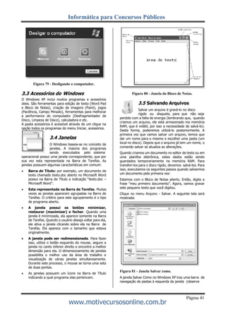 Informática para Concursos Públicos
Página 41
www.motivecursosonline.com.br
Figura 79 - Desligando o computador.
3.3 Acessórios do Windows
O Windows XP inclui muitos programas e acessórios
úteis. São ferramentas para edição de texto (Word Pad
e Bloco de Notas), criação de imagens (Paint), jogos
(Paciência, Campo Minado), ferramentas para melhorar
a performance do computador (Desfragmentador de
Disco, Limpeza de Disco), calculadora e etc.
A pasta acessórios é acessível através de um clique na
opção todos os programas do menu Iniciar, acessórios.
3.4 Janelas
O Windows baseia-se no conceito de
janelas. A maioria dos programas
sendo executados pelo sistema
operacional possui uma janela correspondente, que por
sua vez esta representada na Barra de Tarefas. As
janelas possuem algumas características em comum:
 Barra de Título: por exemplo, um documento de
texto chamado texto.doc aberto no Microsoft Word
possui na Barra de Título a indicação “texto.doc –
Microsoft Word”.
 Esta representada na Barra de Tarefas. Muitas
vezes as janelas aparecem agrupadas na Barra de
Tarefas. O critério para este agrupamento é o tipo
de programa aberto.
 A janela possui os botões minimizar,
restaurar (maximizar) e fechar. Quando uma
janela é minimizada, ela aparece somente na Barra
de Tarefas. Quando o usuário deseja voltar para ela,
ele ativa a janela clicando sobre ela na Barra de
Tarefas. Ela aparece com o tamanho que estava
originalmente.
 A janela pode ser redimensionada. Para fazer
isso, utilize o botão esquerdo do mouse, segure a
janela no canto inferior direito e encontre a melhor
dimensão para ela. O dimensionamento de janelas
possibilita o melhor uso da área de trabalho e
visualização de várias janelas simultaneamente.
Durante este processo, o mouse se torna uma seta
de duas pontas.
 As janelas possuem um ícone na Barra de Título
indicando a qual programa elas pertencem.
Figura 80 - Janela do Bloco de Notas.
3.5 Salvando Arquivos
Salvar um arquivo é gravá-lo no disco
rígido ou disquete, para que não seja
perdido com a falta de energia (lembrando que, quando
criamos um arquivo, ele está armazenado ma memória
RAM, que é volátil, por isso a necessidade de salvá-lo).
Desta forma, poderemos utilizá-lo posteriormente. A
primeira vez que vamos salvar um arquivo, temos que
dar um nome para o mesmo e escolher uma pasta (um
local no disco). Depois que o arquivo já tem um nome, o
comando salvar só atualiza as alterações.
Quando criamos um documento no editor de texto ou em
uma planilha eletrônica, estes dados estão sendo
guardados temporariamente na memória RAM. Para
transferi-los para o disco rígido, devemos salvá-los. Para
isso, executamos os seguintes passos quando salvarmos
um documento pela primeira vez:
Estamos com o Bloco de Notas aberto. Então, digite a
frase “meu primeiro documento”. Agora, vamos gravar
este pequeno texto que você digitou.
Clique no menu Arquivo - Salvar. A seguinte tela será
mostrada:
Figura 81 - Janela Salvar como.
A janela Salvar Como no Windows XP traz uma barra de
navegação de pastas à esquerda da janela (observe
 