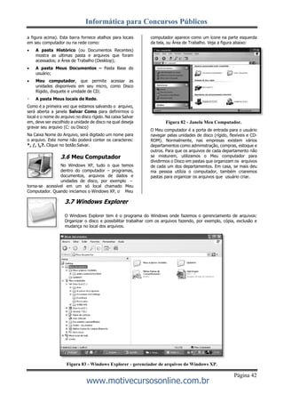 Informática para Concursos Públicos
Página 42
www.motivecursosonline.com.br
a figura acima). Esta barra fornece atalhos para locais
em seu computador ou na rede como:
 A pasta Histórico (ou Documentos Recentes)
mostra as ultimas pasta e arquivos que foram
acessados; a Área de Trabalho (Desktop);
 A pasta Meus Documentos – Pasta Base do
usuário;
 Meu computador, que permite acessar as
unidades disponíveis em seu micro, como Disco
Rígido, disquete e unidade de CD;
A pasta Meus locais de Rede.
Como é a primeira vez que estamos salvando o arquivo,
será aberta a janela Salvar Como para definirmos o
local e o nome do arquivo no disco rígido. Na caixa Salvar
em, deve ser escolhido a unidade de disco na qual deseja
gravar seu arquivo (C: ou Disco)
Na Caixa Nome do Arquivo, será digitado um nome para
o arquivo. Este nome não poderá conter os caracteres:
*, /, ,?. Clique no botão Salvar.
3.6 Meu Computador
No Windows XP, tudo o que temos
dentro do computador – programas,
documentos, arquivos de dados e
unidades de disco, por exemplo –
torna-se acessível em um só local chamado Meu
Computador. Quando iniciamos o Windows XP, o Meu
3.7 Windows Explorer
computador aparece como um ícone na parte esquerda
da tela, ou Área de Trabalho. Veja a figura abaixo:
Figura 82 - Janela Meu Computador.
O Meu computador é a porta de entrada para o usuário
navegar pelas unidades de disco (rígido, flexíveis e CD-
ROM). Normalmente, nas empresas existem vários
departamentos como administração, compras, estoque e
outros. Para que os arquivos de cada departamento não
se misturem, utilizamos o Meu computador para
dividirmos o Disco em pastas que organizam os arquivos
de cada um dos departamentos. Em casa, se mais deu
ma pessoa utiliza o computador, também criaremos
pastas para organizar os arquivos que usuário criar.
O Windows Explorer tem é o programa do Windows onde fazemos o gerenciamento de arquivos:
Organizar o disco e possibilitar trabalhar com os arquivos fazendo, por exemplo, cópia, exclusão e
mudança no local dos arquivos.
Figura 83 - Windows Explorer - gerenciador de arquivos do Windows XP.
 