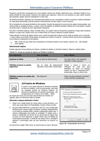 Informática para Concursos Públicos
Página 43
www.motivecursosonline.com.br
Enquanto a janela Meu Computador traz como padrão a janela sem divisão, observamos que o Windows Explorer traz a
janela dividida em duas partes. Podemos criar pastas para organizar o disco de uma empresa ou casa, copiar arquivos
para disquete, apagar arquivos indesejáveis e muito mais.
No Windows Explorer, podemos ver a hierarquia das pastas em seu computador e todos os arquivos e pastas localizados
em cada pasta selecionada. Esta ferramenta é extremamente útil para copiar e mover arquivos.
Ele é composto de uma janela dividida em dois painéis: O painel da esquerda é uma árvore de pastas hierarquizadas que
mostra todas as unidades de disco, a Lixeira, a área de trabalho ou Desktop (também tratada como uma pasta); O painel
da direita exibe o conteúdo do item selecionado à esquerda.
Para abrir o Windows Explorer, clique no botão Iniciar, vá a opção Todos os Programas, acessórios e clique sobre Windows
Explorer ou clique sob o botão iniciar com o botão direito do mouse e selecione a opção Explorar.
Preste atenção na Figura da página anterior que o painel da esquerda na figura acima, todas as pastas com um sinal de
+ (mais) indicam que contêm outras pastas. As pastas que contêm um sinal de – (menos) indicam que já foram expandidas
(ou já estamos visualizando as sub-pastas).
OBS: Lembre-se que todos itens visualizados no Windows Explorer como pastas, arquivos, etc... são tratados
como objetos.
Selecionando objetos
Existem algumas formas distintas de realizar a seleção de objetos no Windows Explorer. Observe a tabela abaixo:
Tabela 14 - Fomas de seleção de objetos no Windows Explorer.
Para Selecionar Com o Teclado Com o Mouse
Arquivos ou Pasta Use as setas de deslocamento Um clique sobre o item desejado,
utilizando o botão esquerdo.
Múltiplos arquivos ou pastas Use as setas de deslocamento Arraste o mouse e forme um
adjacentes mantendo a tecla SHIFT pressionada. retângulo em volta dos itens
desejados ou clique no primeiro
arquivo da lista e mantendo SHIFT
pressionado, clique no último item.
Múltiplos arquivos ou pastas não
adjacentes
Não disponível Clique nos itens desejados mantendo
a tecla CONTROL pressionada.
3.8 Lixeira do Windows
A Lixeira é uma pasta especial do Windows localizada
na Área de trabalho, como já mencionado, mas pode
ser acessada através do Windows Explorer. Se
estivermos trabalhando com janelas maximizadas, não
conseguiremos ver a lixeira. Use o botão direito
do mouse para clicar em uma área vazia da Barra de Tarefas. Em
seguida, clique em Minimizar todas as Janelas.
Alterando o espaço destinado a lixeira
1. Clique com o botão direito do mouse sobre o ícone da lixeira, e no
menu que surge clique em Propriedades. Surgirá a figura ao lado.
2. Na guia Global definimos se cada drive deve ter uma configuração
diferente para a lixeira (opção Configurar unidades independentes)
ou se todas as unidades terão a mesma configuração (opção usar a
mesma configuração para todas as unidades). O espaço para a
lixeira é configurado em termos de um percentual do espaço total
do disco. Se você desmarcar a opção “Exibir caixa de diálogo de
confirmação de exclusão”, o Windows não exibirá mais a mensagem
pedindo a confirmação cada vez que excluirmos um arquivo ou
pasta.
Se marcarmos a opção “Não mover os arquivos para a Lixeira. Remover
Figura 84 - Propriedades da Lixeira.
 