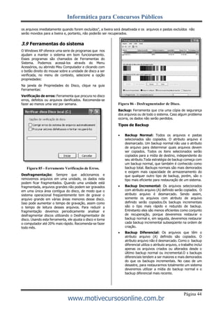 Informática para Concursos Públicos
Página 44
www.motivecursosonline.com.br
os arquivos imediatamente quando forem excluídos”, a lixeira será desativada e os arquivos e pastas excluídos não
serão movidos para a lixeira e, portanto, não poderão ser recuperados.
3.9 Ferramentas do sistema
O Windows XP oferece uma serie de programas que nos
ajudam a manter o sistema em bom funcionamento.
Esses programas são chamados de Ferramentas do
Sistema. Podemos acessá-los através do Menu
Acessórios, ou abrindo Meu Computador e clicando com
o botão direito do mouse sobre a unidade de disco a ser
verificada, no menu de contexto, selecione a opção
propriedades:
Na janela de Propriedades do Disco, clique na guia
Ferramentas:
Verificação de erros: Ferramenta que procura no disco
erros, defeitos ou arquivos danificados. Recomenda-se
fazer ao menos uma vez por semana.
Figura 85 - Ferramente Verificação de Erros.
Desfragmentação: Sempre que adicionamos e
removemos arquivos em uma unidade, os dados nela
podem ficar fragmentados. Quando uma unidade está
fragmentada, arquivos grandes não podem ser gravados
em uma única área contígua do disco, de modo que o
sistema operacional freqüentemente tem de gravar o
arquivo grande em várias áreas menores desse disco.
Isso pode aumentar o tempo de gravação, assim como
o tempo de leitura desses arquivos. Para reduzir a
fragmentação devemos periodicamente analisar e
desfragmentar discos utilizando o Desfragmentador de
disco. Usando esta ferramenta, ele ajusta o disco e torna
o computador até 20% mais rápido. Recomenda-se fazer
todo mês.
Figura 86 - Desfragmentador de Disco.
Backup: Ferramenta que cria uma cópia de segurança
dos arquivos ou de todo o sistema. Caso algum problema
ocorra, os dados não serão perdidos.
Tipos de Backup
 Backup Normal: Todos os arquivos e pastas
selecionados são copiados. O atributo arquivo é
desmarcado. Um backup normal não usa o atributo
de arquivo para determinar quais arquivos devem
ser copiados. Todos os itens selecionados serão
copiados para a mídia de destino, independente do
seu atributo.Toda estratégia de backup começa com
um backup normal, que também é conhecido como
backup total. Backups normais são mais demorados
e exigem mais capacidade de armazenamento do
que qualquer outro tipo de backup, porém, são o
tipo mais eficiente para restauração de um sistema.
 Backup Incremental: Os arquivos selecionados
com atributo arquivo (A) definido serão copiados. O
atributo arquivo é desmarcado. Sendo assim,
somente os arquivos com atributo de arquivo
definido serão copiados.Os backups incrementais
são o tipo mais rápido e reduzido de backup.
Entretanto eles são menos eficientes como conjunto
de recuperação, porque deveremos restaurar o
backup normal e, em seguida, deveremos restaurar
cada backup incremental subseqüente na ordem de
criação.
 Backup Diferencial: Os arquivos que têm o
atributo arquivo (A) definido são copiados. O
atributo arquivo não é desmarcado. Como o backup
diferencial utiliza o atributo arquivo, o trabalho inclui
apenas os arquivos criados ou alterados desde o
último backup normal ou incremental.O s backups
diferenciais tendem a ser maiores e mais demorados
do que os backups incrementais. No caso de um
desastre, para restaurarmos totalmente um sistema
deveremos utilizar a mídia do backup normal e o
backup diferencial mais recente.
 