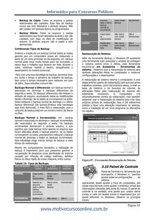 Informática para Concursos Públicos
Página 45
www.motivecursosonline.com.br
 Backup de Cópia: Todos os arquivos e pastas
selecionados são copiados. Esse tipo de backup
nunca usa nem desmarca o atributo arquivo. Não
são usados em backups típicos ou programados.
 Backup Diário: Todos os arquivos e pastas
selecionados que foram alterados durante o dia são
copiados com base na data de modificação do
arquivo. O atributo arquivo não é usado e nem
desmarcado.
Combinando Tipos de Backup
Embora a criação de um backup normal todas as noites
garanta que um computador possa ser restaurado a
partir de um único processo no dia seguinte, um backup
normal pode levar muito tempo para ser concluído, e
talvez faça o trabalho que deveria ser feito durante a
noite, continuar manhã a dentro, atrapalhando o
desempenho no horário comercial.
Para criar uma boa estratégia de backup, devemos levar
em conta o tempo e tamanho do trabalho de backup,
bem como o tempo necessário para restaurar em caso
de falha. Duas soluções comuns são:
Backups Normal e Diferencial: Um backup normal é
executado no domingo e backups diferenciais de
segunda a sexta. Os backups diferenciais não limpam o
atributo de arquivo, acumulando todas as modificações
desde o domingo. Se os dados se corromperem na sexta,
basta restaurar o backup normal de domingo e o último
backup diferencial (de quinta).Embora esta estratégia
seja mais demorada, é mais fácil a restauração, pois o
conjunto de backup está em um número menor de discos
ou fitas.
Backups Normal e Incrementais: Um backup
normal é executado no domingo e backups incrementais
são executados de segunda a sexta. Os backups
incrementais desmarcam o atributo arquivo, o que
significa que cada backup inclui apenas os arquivos que
foram alterados desde o backup anterior. Se os dados
corromperem na sexta, precisaremos restaurar o backup
normal de domingo e todos os backups incrementais.
Esta estratégia exige menos tempo de backup e mais
tempo de restauração.
Mesmo em computadores doméstico a realização de
backup é importante para que possamos garantir a
recuperação de desastres como danificação do sistema
causado por infecção de código malicioso, defeitos
físicos no disco rígido de nossa máquina, entre outros.
Tabela 15- Tipos de Backups.
arquivos
após o último
backup
normal ou
incremental
como tendo
Backup
desmarcado
CÓPIA Copia todos
os
selecionados
Não marca
com tendo
backup
Não é
desmarcado
DIÁRIO Modificados
e criados
hoje
Não marca
como tendo
Backup
Não é
desmarcado
Restauração do Sistema
Além da ferramenta Backup, o Windows XP apresenta
uma ferramenta mais avançada e simples de protegem
o sistema contra erros e falhas, esta ferramenta
encontra-se em Acessórios - ferramentas do
sistema . Podemos usar a restauração do sistema para
desfazer alterações feitas no computador e restaurar
configurações e o desempenho.
A restauração do sistema retorna o computador a uma
etapa anterior (ponto de restauração) sem que percamos
trabalhos recentes, como documentos salvos, e-mail ou
listas de histórico e de favoritos da internet. As
alterações feitas pela restauração do sistema são
totalmente reversíveis. O Computador cria
automaticamente pontos de restauração, mas também
podemos usar a restauração do sistema para criar seus
próprios pontos de restauração. Isso é útil estivermos
prestes a fazer uma alteração importante no sistema,
como a instalação de um novo programa ou alterações
no registro.
Figura 87 - Ferramenta Restauração do Sistema.
3.10 Painel de Controle
Painel de Controle é a ferramenta que
acompanha o Windows e permite
ajustar todas as configurações do
sistema
operacional, desde ajustar a hora do computador, até
coisas mais técnicas como ajustar o endereço virtual das
interrupções utilizadas pela porta do mouse. O painel de
controle é, na verdade, uma janela que possui vários
ícones, e cada um desses ícones é responsável por um
ajuste diferente no Windows. Observe os principais
ícones:
TIPO DE BACKUP QUEM ELE
COPIA?
O QUE
ACONTECE?
ATRIBUTO
ARQUIVO
NORMAL Copia todos
os
selecionados
Marca como
tendo
Backup
Desmarcado
INCREMENTAL Apenas os
arquivos
após o último
backup
normal ou
incremental
Marca como
tendo
Backup
Desmarcado
DIFERENCIAL Apenas os Não marca Não é
 