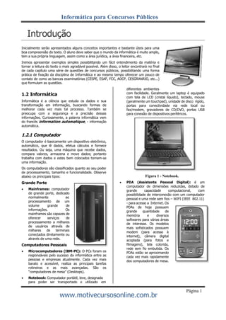 Informática para Concursos Públicos
www.motivecursosonline.com.br
Página 1
Introdução
Inicialmente serão apresentados alguns conceitos importantes e bastante úteis para uma
boa compreensão do texto. O aluno deve saber que o mundo da informática é muito amplo,
tem a sua própria linguagem, assim como a área jurídica, a área financeira, etc.
Iremos apresentar exemplos simples possibilitando um fácil entendimento da matéria e
tornar a leitura do texto o mais agradável possível. Além disso, o leitor encontrará no final
de cada capítulo uma série de questões de concursos públicos, possibilitando uma forma
prática de fixação da disciplina de Informática e ao mesmo tempo oferecer um pouco de
contato de como as bancas examinatórias (CESPE, ESAF, FCC, AOCP, CESGRANRIO, etc...)
que formulam as questões.
1.2 Informática
Informática é a ciência que estuda os dados e sua
transformação em informação, buscando formas de
melhorar cada vez mais tal processo. Também se
preocupa com a segurança e a precisão dessas
informações. Curiosamente, a palavra informática vem
do francês information automatique, - informação
automática.
1.2.1 Computador
O computador é basicamente um dispositivo eletrônico,
automático, que lê dados, efetua cálculos e fornece
resultados. Ou seja, uma máquina que recebe dados,
compara valores, armazena e move dados; portanto
trabalha com dados e estes bem colocados tornam-se
uma informação.
Os computadores são classificados quanto ao seu poder
de processamento, tamanho e funcionalidade. Observe
abaixo os principais tipos:
Grande Porte
 Mainframes: computador
de grande porte, dedicado
normalmente ao
processamento de um
volume grande de
informações. Os
mainframes são capazes de
oferecer serviços de
processamento a milhares
de usuários através de
milhares de terminais
conectados diretamente ou
através de uma rede.
Computadores Pessoais
 Microcomputadores (IBM-PC): O PCs foram os
responsáveis pelo sucesso da informática entre as
pessoas e empresas atualmente. Cada vez mais
barato e acessível, realiza as principais tarefas
rotineiras e as mais avançadas. São os
“computadores de mesa” (Desktops).
 Notebook: Computador portátil, leve, designado
para poder ser transportado e utilizado em
diferentes ambientes
com facilidade. Geralmente um laptop é equipado
com tela de LCD (cristal líquido), teclado, mouse
(geralmente um touchpad), unidade de disco rígido,
portas para conectividade via rede local ou
fax/modem, gravadores de CD/DVD, portas USB
para conexão de dispositivos periféricos.
Figura 1 - Notebook.
 PDA (Assistente Pessoal Digital): é um
computador de dimensões reduzidas, dotado de
grande capacidade computacional, com
possibilidade de interconexão com um computador
pessoal e uma rede sem fios – WIFI (IEEE 802.11)
- para acesso a Internet. Os
PDAs de hoje possuem
grande quantidade de
memória e diversos
softwares para várias áreas
de interesse. Os modelos
mais sofisticados possuem
modem (para acesso à
internet), câmera digital
acoplada (para fotos e
filmagens), tela colorida,
rede sem fio embutida. Os
PDAs estão se aproximando
cada vez mais rapidamente
dos computadores de mesa.
 