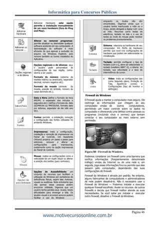 Informática para Concursos Públicos
Página 46
www.motivecursosonline.com.br
enquanto os óculos não são
encontrados. Digamos ainda que o
usuário tenha machucado a mão ou o
braço, sendo obrigado a digitar com uma
só mão. Recursos como teclas de
aderência, teclado na tela e o uso de
teclas ao invés do mouse pode resolver
os problemas provisoriamente.
Sistema: relaciona os hardwares de seu
computador. Em Perfis de Hardware
permite que você crie configurações de
hardware que podem ser selecionadas na
inicialização.
Teclado: permite configurar o tipo de
teclado (com o Ç, deve ser selecionado o
teclado brasileiro ABNT II), o idioma do
teclado, sua velocidade e a taxa de
intermitência do cursor.
 Vídeo: trata as configurações tais
como Segundo plano, Proteção de
Tela, Aparência (cores) e
Configurações (tipo de monitor e
definição)
Firewall do Windows
O firewall ajuda a manter o computador mais seguro. Ele
restringe as informações que chegam ao seu
computador vindas de outros computadores,
permitindo um maior controle sobre os dados no
computador e oferecendo uma defesa contra pessoas ou
programas (incluindo vírus e vermes) que tentam
conectar o seu computador ao meio externo sem
permissão.
Figura 88 - Firewall do Windows.
Podemos considerar um firewall como uma barreira que
verifica informações (freqüentemente denominada
tráfego) vindas da Internet ou de uma rede e, em
seguida, joga essas informações fora ou permite que elas
passem pelo computador, dependendo das suas
configurações de firewall.
Firewall do Windows é ativado por padrão. No entanto,
alguns fabricantes de computadores e administradores
de rede podem desativá-lo. Não é necessário usar o
Firewall do Windows — Podemos instalar e executar
qualquer firewall escolhido. Avalie os recursos de outros
firewalls e decida que firewall melhor atende as suas
necessidades. Se você optar por instalar e executar
outro firewall, desative o Firewall doWindows.
Adicionar Hardware: esta opção
permite a instalação manualmente
de um novo hardware (fora do Plug
and Play).
Alterar ou remover programas:
permite atualizar ou desinstalar qualquer
software existente em seu computador. A
desinstalação do software é mais
eficiente do que apenas a exclusão do
arquivo via Windows Explorer, pois
remove também os ícones instalados do
Aplicativo.
Opções regionais e de idiomas: aqui
o usuário pode personalizar as
configurações de sua região, como:
idioma a ser usado;
Formato do número (sistema de
medida métrico ou americano, separador
decimal, número negativo etc).
Formato da moeda (símbolo da
moeda, posição do símbolo, número de
casas decimais etc.);
Data e Hora (define o formato da hora
AM/PM, o separador dos minutos e
segundos etc); (define o formato da data
DD/MM/AA ou MM/DD/AA, formato data
por extenso, separador de dia mês ano
etc).
Fontes: permite a instalação, remoção
e configuração das fontes utilizadas no
ambente Windows.
Impressoras: trata a configuração,
instalação e remoção de impressoras via
Painel de Controle. Um Assistente
(Wizard) propicia um passo a passo para
adicionar, remover e alterar as
configurações para impressoras,
exatamente como na opção impressoras
do Painel de Controle.
Mouse: realiza as configurações como a
velocidade de um duplo clique ou alterar
a posição dos botões (para canhotos).
Opções de Acessibilidade: um
conjunto de recursos que facilitam a
utilização do Windows por portadores de
deficiências físicas, sejam elas motoras,
visuais ou auditivas. Note entretanto que
não apenas essas pessoas podem
encontrar utilidade. Digamos que um
usuário tenha perdido seus óculos, tendo
dificuldades para enxergar a tela. Os
ajustes visuais e os avisos sonoros podem
facilitar o uso do Windows
 