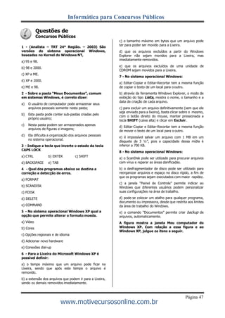 Informática para Concursos Públicos
Página 47
www.motivecursosonline.com.br
Questões de
Concursos Públicos
1 - (Analista – TRT 24ª Região. – 2003) São
versões do sistema operacional Windows,
baseadas no Kernel do Windows NT,
a) 95 e 98.
b) 98 e 2000.
c) XP e ME.
d) XP e 2000.
e) ME e 98.
2 - Sobre a pasta “Meus Documentos”, comum
em sistemas Windows, é correto dizer:
a) O usuário de computador pode armazenar seus
arquivos pessoais somente nesta pasta;
b) Esta pasta pode conter sub-pastas criadas pelo
próprio usuário;
c) Nesta pasta podem ser armazenados apenas
arquivos de figuras e imagens;
d) Ela dificulta a organização dos arquivos pessoais
no sistema operacional.
3 - Indique a tecla que inverte o estado da tecla
CAPS LOCK
a) CTRL b) ENTER c) SHIFT
d) BACKSPACE e) TAB
4 - Qual dos programas abaixo se destina a
correção e detecção de erros.
a) FORMAT
b) SCANDISK
c) FDISK
d) DELETE
e) COMMAND
5 - No sistema operacional Windows XP qual a
opção que permite alterar o formato moeda.
a) Vídeo
b) Cores
c) Opções regionais e de idioma
d) Adicionar novo hardware
e) Conexões dial-up
6 - Para a Lixeira do Microsoft Windows XP é
possível definir:
a) o tempo máximo que um arquivo pode ficar na
Lixeira, sendo que após este tempo o arquivo é
removido.
b) a extensão dos arquivos que podem ir para a Lixeira,
sendo os demais removidos imediatamente.
c) o tamanho máximo em bytes que um arquivo pode
ter para poder ser movido para a Lixeira.
d) que os arquivos excluídos a partir do Windows
Explorer não sejam movidos para a Lixeira, mas
imediatamente removidos.
e) que os arquivos excluídos de uma unidade de
CDROM sejam movidos para a Lixeira.
7 - No sistema operacional Windows:
a) Editar-Copiar e Editar-Recortar tem a mesma função
de copiar o texto de um local para o outro.
b) através da ferramenta Windows Explorer, o modo de
exibição do tipo Lista, mostra o nome, o tamanho e a
data de criação de cada arquivo.
c) para excluir um arquivo definitivamente (sem que ele
seja enviado para a lixeira), basta clicar sobre o mesmo,
com o botão direito do mouse, manter pressionada a
tecla SHIFT (caixa alta) e clicar em Excluir.
d) Editar-Copiar e Editar-Recortar tem a mesma função
de mover o texto de um local para o outro.
e) é impossível salvar um arquivo com 1 MB em um
disquete de 3 ½”, pois a capacidade dessa mídia é
inferior a 700 KB.
8 - No sistema operacional Windows:
a) o ScanDisk pode ser utilizado para procurar arquivos
com vírus e reparar as áreas danificadas.
b) o desfragmentador de disco pode ser utilizado para
reorganizar arquivos e espaço no disco rígido, a fim de
que os programas sejam executados com maior rapidez.
c) a janela “Painel de Controle” permite indicar ao
Windows que diferentes usuários podem personalizar
suas configurações na área de trabalho.
d) pode-se colocar um atalho para qualquer programa,
documento ou impressora, desde que restrita aos limites
da área de trabalho do Windows.
e) o comando “Documentos” permite criar backup de
arquivos, automaticamente.
A figura mostra a janela Meu computador do
Windows XP. Com relação a essa figura e ao
Windows XP, julgue os itens a seguir.
 