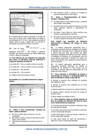 Informática para Concursos Públicos
Página 48
www.motivecursosonline.com.br
9 - Considerando que haja um disquete na unidade de
disco caso se clique com o botão direito do mouse o
ícone Disquete de 3 1/2 (A'.), será exibida uma lista de
opções, entre as quais a opção Abrir, que permite a
visualização dos arquivos contidos no disco A:.
10 - Caso se clique e, em
seguida,se clique , será iniciado o aplicativo
ScanDisk, que permite procurar por trilhas defeituosas
no disco rígido do computador.
11- Para alternar de um programa em execução
para outro, no Windows, pode-se selecionar o
programa desejado clicando-se
a) as teclas Alt + Tab ou o botão na barra de tarefas.
b) as teclas Crtl + Tab ou o botão na barra de tarefas.
c) as teclas Alt + Tab, somente.
d) as teclas Crtl + Tab, somente.
e) o botão na barra de tarefas, somente.
As questões 12 e 13 estão relacionam a Figura
abaixo:
12 - Sobre o ícone denominado “Limpeza de
Disco”, pode-se afirmar:
a) Ele varre o disco rígido e remove os vírus do
computador.
b) Ele auxilia o usuário a remover impurezas do disco
rígido, como a poeira.
c) O tamanho do programa de limpeza do disco é
2KB.
d) Este programa auxilia o usuário na remoção de
arquivos temporários do disco rígido.
13 - Sobre o “Desfragmentador de Disco”,
marque a resposta certa:
a) Ele apaga todas as informações do disco e o prepara
para receber novos dados;
b) Ele organiza de forma contígua os arquivos no disco
rígido, podendo melhorar o desempenho do
computador;
c) Ele divide o disco rígido em discos menores, que
facilitam a organização dos arquivos;
d) Ele copia os arquivos do disco rígido para outro disco
e retira os arquivos temporários da unidade C:.
Com relação aos conceitos de Sistemas
Operacionais e Windows XP, julgue os itens
seguintes.
14 - O sistema operacional especificado para o
computador apresenta diversas vantagens com relação
ao Windows 98. Uma delas é que o Windows XP aboliu
o sistema plug and play, que permitia que leigos
realizassem instalações de hardware. Sem esse sistema,
a instalação de hardware em computadores que têm
como sistema operacional o Windows XP requer um
técnico especializado, para configurar as placas-mãe por
meio de jumpers.
15 - O sistema operacional especificado para o
computador apresenta diferenças em relação ao
Windows 98 no referente ao menu Iniciar, que foi
remodelado, podendo agora ser apresentado em uma
janela com duas colunas.
16 - Para aumentar a velocidade de acesso e
recuperação de arquivos, o desfragmentador de
disco do Windows realiza a operação de
a) agrupar os arquivos mais utilizados em partições
mais rápidas do disco.
b) agrupar os arquivos mais utilizados em um único
volume de disco.
c) regravar partes de um arquivo em setores contínuos.
d) agrupar clusters menores do disco em cluster de
tamanho maior.
e) liberar espaço da unidade de disco.
17 - Para organizar todas as janelas abertas na
área de trabalho do Windows XP deve-se clicar
com o botão direito do mouse em
a) uma área vazia da barra de tarefas e selecionar o tipo
de organização desejada.
b) uma área vazia da barra de ferramentas e selecionar
o tipo de organização desejada.
c) cada tarefa aberta na barra de tarefas e selecionar o
tipo de organização desejada.
d) cada tarefa aberta na barra de ferramentas e
selecionar o tipo de organização desejada.
 