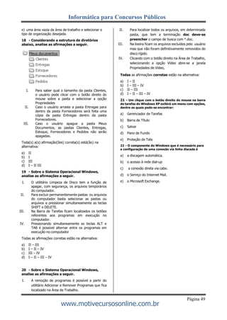 Informática para Concursos Públicos
Página 49
www.motivecursosonline.com.br
e) uma área vazia da área de trabalho e selecionar o
tipo de organização desejada.
18 - Considerando a estrutura de diretórios
abaixo, analise as afirmações a seguir.
I. Para saber qual o tamanho da pasta Clientes,
o usuário pode clicar com o botão direito do
mouse sobre a pasta e selecionar a opção
Propriedades
II. Caso o usuário arraste a pasta Entregas para
dentro da pasta Fornecedores será feita uma
cópia da pasta Entregas dentro da pasta
Fornecedores.
III. Caso o usuário apague a pasta Meus
Documentos, as pastas Clientes, Entregas,
Estoque, Fornecedores e Pedidos não serão
apagadas.
Toda(s) a(s) afirmação(ões) correta(s) está(ão) na
alternativa:
a) II
b) I
c) III
d) I – II III
19 - Sobre o Sistema Operacional Windows,
analise as afirmações a seguir.
I. O utilitário Limpeza de Disco tem a função de
apagar, com segurança, os arquivos temporários
do computador.
II. Para excluir permanentemente pastas ou arquivos
do computador basta selecionar as pastas ou
arquivos e pressionar simultaneamente as teclas
SHIFT e DELETE.
III. Na Barra de Tarefas ficam localizados os botões
referentes aos programas em execução no
computador.
IV. Pressionando simultaneamente as teclas ALT e
TAB é possível alternar entre os programas em
execução no computador
Todas as afirmações corretas estão na alternativa:
a) II – III
b) I – II – IV
c) III – IV
d) I – II – III – IV
20 - Sobre o Sistema Operacional Windows,
analise as afirmações a seguir.
I. A remoção de programas é possível a partir do
utilitário Adicionar e Remover Programas que fica
localizado na Área de Trabalho.
II. Para localizar todos os arquivos, em determinada
pasta, que tem a terminação doc deve-se
preencher o campo de busca com *.doc.
III. Na lixeira ficam os arquivos excluídos pelo usuário
mas que não foram definitivamente removidos do
disco rígido.
IV. Clicando com o botão direito na Área de Trabalho,
selecionando a opção Vídeo abre-se a janela
Propriedades de Vídeo,
Todas as afirmações corretas estão na alternativa:
a) I – II
b) I – III – IV
c) II – III
d) I – II – III – IV
21 - Um clique com o botão direito do mouse na barra
de tarefas do Windows XP exibirá um menu com opções,
dentre as quais pode-se encontrar:
a) Gerenciador de Tarefas
b) Barra de Título
c) Salvar
d) Pano de Fundo
e) Proteção de Tela
22 - O componente do Windows que é necessário para
a configuração de uma conexão via linha discada é
a) a discagem automática.
b) o acesso à rede dial-up
c) a conexão direta via cabo.
d) o Serviço do Internet Mail.
e) o Microsoft Exchange.
 