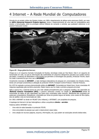 Informática para Concursos Públicos
Página 50
www.motivecursosonline.com.br
4 Internet – A Rede Mundial de Computadores
Oriunda de um projeto militar dos Estados Unidos, em 1969 o departamento de defesa norte americano (DoD), por meio
da ARPA (Advanced Research Projects Agency), iniciou o desenvolvimento de uma rede de computadores para
manter a comunicação, entre os principais centros militares de comando e controle, que pudessem sobreviver a um
possível holocausto nuclear.
Figura 89 - Mapa global da Internet.
Chegou-se a um esquema chamado Comutação de Pacotes, tecnologia criada por Paul Baran. Este é um esquema de
transmissão em rede, na qual as informações são subdivididas em pequenos datagramas (pacotes) que contêm trechos
dos dados, o endereço do destinatário e informações que permitem a remontagem dos pacotes, (Protocolo TCP/IP). Assim
foi criada a semente do que viria a ser a INTERNET.
Inicialmente chamada de ARPANET, a rede interligava laboratórios de pesquisa em universidades dos Estados Unidos,
tendo com principal característica a utilização do protocolo TCP/IP (Transport Control Protocol / Internet Protocol).
Em 1972 foi realizada a primeira demonstração pública da ARPANET. Comandada por Robert Kann, foram conectadas 40
máquinas espelhadas pelo território americano. Neste mesmo ano foi criado o primeiro programa de email.
Após a guerra fria, a Internet tornou-se uma rede voltada principalmente para a pesquisa científica. Por intermédio da
National Science Foundation (NFS), o governo americano investiu na criação de BACKBONES (linhas de
transmissão de dados de alta capacidade) aos quais eram conectados redes menores. Backbones são compostos por
poderosos computadores (Roteadores), conectados por linhas de grande largura de banda, como canais de fibra óptica,
elos de satélite e elos de transmissão por rádio.
Em 1983 a ARPANET se divide em MILNET (fins militares), e INTERNET, com propósitos de pesquisa.
A topologia da Internet é do tipo heterogênea e utiliza a arquitetura cliente – servidor.
Podemos definir INTERNET como:
Uma rede de redes baseadas no protocolo TCP/IP;
Uma comunidade de pessoas que usam e desenvolvem essas redes;
 Uma coleção de recursos (páginas, arquivos, informações, etc.) que podem ser alcançados através destasredes.
 