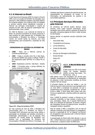 Informática para Concursos Públicos
Página 51
www.motivecursosonline.com.br
4.1 A Internet no Brasil
A rede Nacional de Pesquisas (RNP) foi criada no final de
1989, como um projeto do Ministério da Educação, para
gerenciar a rede acadêmica brasileira, até então dispersa
em iniciativas isoladas. Com a RNP em 1992, foi instalada
a primeira espinha dorsal (backbone) conectada a
Internet nas principais universidades e centros de
pesquisa do país, além de algumas organizações não-
governamentais, como o Ibase.
Em 1995 foi liberado o uso comercial da Internet no
Brasil. Os primeiros provedores de acesso comerciais à
rede surgiram em julho daquele ano. O Ministério das
Comunicações e Ministério da Ciência e Tecnologia
criaram um Comitê Gestor da Internet, com nove
representantes, para acompanhar a expansão da rede
no Brasil.
CRONOGRAMA DA HISTÓRIA DA INTERNET NO
BRASIL
 1989 - Ibase cria o Alternex (serviço de
conferências eletrônicas);
 1991 - Criada a conexão entre Rio e São Paulo,
através da FAPESP (que passa a trafegar TCP/IP e
fica responsável pelos domínios .br e pelos IPs no
Brasil.
 1993 - Implantado o anel Rio - São Paulo – Brasília
 1995 - A Embratel lança o serviço definitivo de
acesso comercial à Internet
Figura 90 - Mapa do backbone RNP.
Em nota conjunta de maio de 1995, o Ministério das
Comunicações (MC) e o Ministério da Ciência e
Tecnologia (MCT) afirmaram que para tornar efetiva a
participação da Sociedade nas decisões envolvendo a
implantação, administração e uso da Internet, seria
constituído um Comitê Gestor da INTERNET, que
contaria com a participação do Ministério das
Comunicações e Ministério da Ciência e Tecnologia, de
entidades operadoras e gestoras de espinhas dorsais, de
representantes de provedores de acesso ou de
informações, de representantes de usuários e da
comunidade acadêmica.
4.2 Principais Serviços Oferecidos
pela Internet
Os servidores de Internet podem oferecer vários
serviços, como copiar arquivos (Download), enviar
mensagens para outros usuários, participar de grupos de
discussão, armazenas páginas da Web e visitar serviços
de informações.
Iremos abordar os seguintes serviços oferecidos pela
Internet:
Word Wide Web;
 Transferência de Arquivos;
 Correio Eletrônico;
 Grupos de discussão;
Chat.
 Serviços de Mensagens Instantâneas
Acesso Remoto
Redes P2P
VoIP
4.2.1 A World Wide Web
(WWW)
A Web surgiu em 1991 no European
Center for Nuclear Research
(CERN), na Suíça. Seu criador, Tim
Berners-Lee, criou a
Web apenas como uma linguagem que serviria para
interligar computadores de laboratórios de instituições
de pesquisa e exibir documentos científicos de forma
simples e fácil de acessar.
O principal objetivo da Web era facilitar o uso da
Internet, que por muitos anos teve a sua reputação como
um meio difícil e complicado de aprender, de usar e
simplesmente pouco atraente, comparada aos serviços
on-line e BBSs. A Word Wide Web mudou tudo isso.
Tornou-se rapidamente a interface gráfica de usuário da
Internet.
Com o WWW foi possível o acesso a Internet em um
ambiente multimídia, ou seja, acessos a textos, fotos,
som, animações, vídeos, etc, O grande diferencial da
Web, foi à utilização do hipertexto. Os textos e imagens
são interligados através de palavras-chave, tornando a
navegação simples e agradável.
Para ter acesso à Web, é necessário usar um tipo de
software conhecido como Web Browser ou navegadores,
que tem a capacidade de “ler” as “páginas” da Internet.
Os navegadores mais populares são o Internet Explorer
e NetscapeNavigator.
A popularização da World Wide Web difundiu o uso do
URL – Uniform Resource Locator ou Localizador Uniforme
de Recursos, o esquema usado na WWW para
 