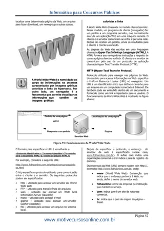 Informática para Concursos Públicos
Página 52
www.motivecursosonline.com.br
localizar uma determinada página da Web, um arquivo
para fazer download, um newsgroup e outras coisas.
A World Wide Web é o nome dado ao
corpo de informações na Internet
caracterizado por imagens gráficas
coloridas e links de hipertexto. Por
outro lado, um navegador é a
ferramenta que permite visualizar as
informações que contêm as
imagens gráficas
coloridas e links
A World Wide Web é baseada no modelo cliente/servidor.
Nesse modelo, um programa de cliente (navegador) faz
um pedido a um programa servidor, que normalmente
executa um aplicação Web em uma máquina remota. O
cliente e o servidor comunicam-se entre si por uma rede.
Depois de receber um pedido, envia os resultados para
o cliente e conclui a conexão.
As páginas da Web são escritas em uma linguagem
chamada Hyper Text Markup Language (HTML). A
HTML fornece aos navegadores instruções a respeito de
como a página deve ser exibida. O cliente e o servidor se
comunicam pelo uso de um protocolo de aplicação
chamado Hyper Text Transfer Protocol (HTTP).
HTTP (Hyper Text Transfer Protocol)
Protocolo utilizado para navegar nas páginas da Web.
Um usuário para acessar informações na Web especifica
o Uniform Resource Locator (URL) no navegador. Um
URL é um identificador único que define o caminho para
um arquivo em um computador conectado à Internet. Ele
também pode ser embutido dentro de um documento e
fornecido como um link e hipertexto para o usuário. O
funcionamento da World Wide Web é mostrado na figura
abaixo:
Figura 91: Funcionamento da World Wide Web.
O formato para especificar o URL é semelhante a:
<Protocolo identificador>://<nome do servidor>[/<caminho
para o documento HTML>][/<nome do arquivo HTML>]
Por exemplo, considere o seguinte URL:
http://www.folhaonline.com.br/artigos/concursospublic
os.html
O http especifica o protocolo utilizado para comunicação
entre o cliente e o servidor. Os seguintes protocolos
podem ser especificados:
Depois de especificar o protocolo, o endereço do
servidor da web é especificado (nesse caso,
www.folhaonline.com.br). O sufixo com indica uma
organização comercial e o br indica o país de registro do
domínio.
Os endereços da Web (URL) sempre iniciam com http://,
exemplo: http://www.folhaonline.com.br, onde:




http – utilizado para acessar um servidor da World
Wide Web
FTP – utilizado para transferência de arquivos

wais – utilizado par acessar um
Information Server (obsoleto)
maito – utilizado para acessar e-mail
Wide Area 



gopher – utilizado para acessar um servidor
Gopher (obsoleto)
file – utilizado para acessar um arquivo no sistema
local.
www (World Wide Web): Convenção que
indica que o endereço pertence à Web, ou
ainda, defini o nome do servidor web.
folhaonline: nome da empresa ou instituição
que mantém o serviço.
com: indica que é um site de natureza
comercial.
br: indica que o país de origem da página –
Brasil.
 